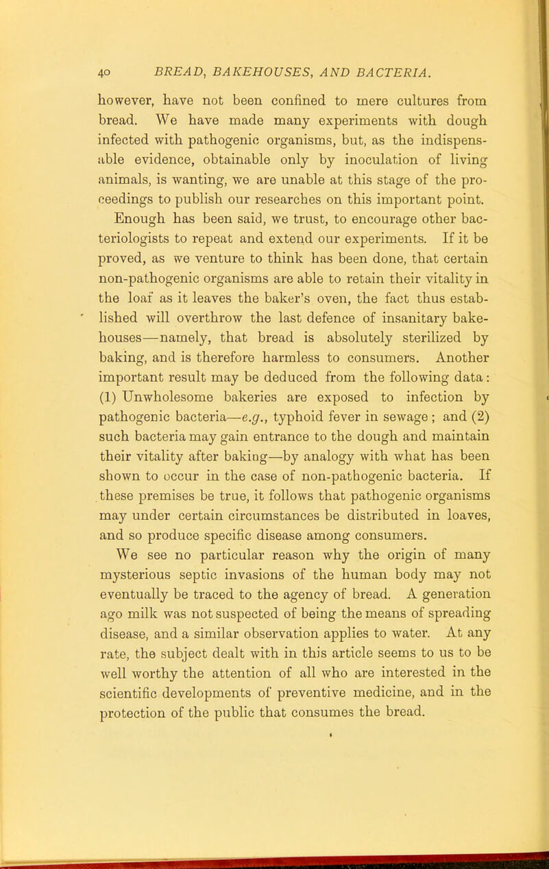 however, have not been confined to mere cultures from bread. We have made many experiments with dough infected with pathogenic organisms, but, as the indispens- able evidence, obtainable only by inoculation of living animals, is wanting, we are unable at this stage of the pro- ceedings to publish our researches on this important point. Enough has been said, we trust, to encourage other bac- teriologists to repeat and extend our experiments. If it be proved, as we venture to think has been done, that certain non-pathogenic organisms are able to retain their vitality in the loaf as it leaves the baker’s oven, the fact thus estab- lished will overthrow the last defence of insanitary bake- houses—namely, that bread is absolutely sterilized by baking, and is therefore harmless to consumers. Another important result may be deduced from the following data: (1) Unwholesome bakeries are exposed to infection by pathogenic bacteria—e.g., typhoid fever in sewage ; and (2) such bacteria may gain entrance to the dough and maintain their vitality after baking—by analogy with what has been shown to occur in the case of non-pathogenic bacteria. If these premises be true, it follows that pathogenic organisms may under certain circumstances be distributed in loaves, and so produce specific disease among consumers. We see no particular reason why the origin of many mysterious septic invasions of the human body may not eventually be traced to the agency of bread. A generation ago milk was not suspected of being the means of spreading disease, and a similar observation applies to water. At any rate, the subject dealt with in this article seems to us to be well worthy the attention of all who are interested in the scientific developments of preventive medicine, and in the protection of the public that consumes the bread.