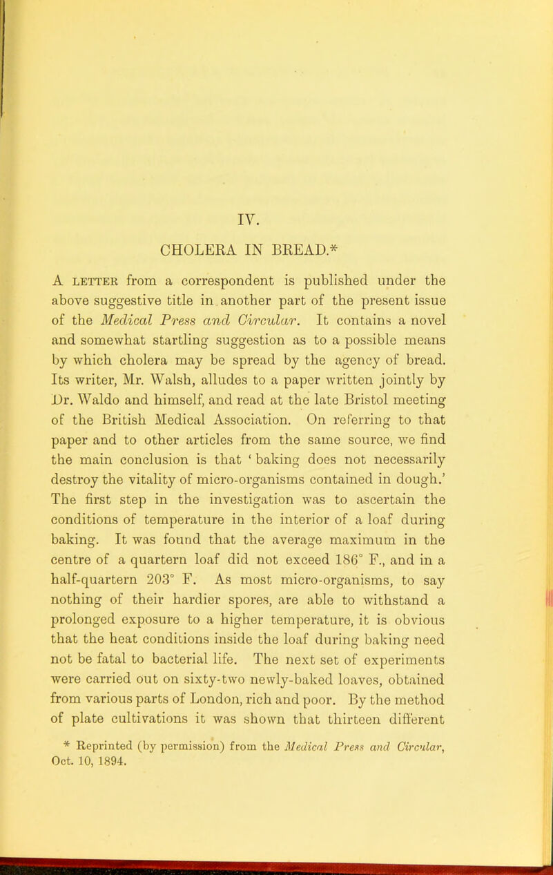 IV. CHOLERA IN BREAD* A letter from a correspondent is published under the above suggestive title in another part of the present issue of the Medical Press and Circular. It contains a novel and somewhat startling suggestion as to a possible means by which cholera may be spread by the agency of bread. Its writer, Mr. Walsh, alludes to a paper written jointly by Dr. Waldo and himself, and read at the late Bristol meeting of the British Medical Association. On referring to that paper and to other articles from the same source, we find the main conclusion is that ‘ baking does not necessarily destroy the vitality of micro-organisms contained in dough.’ The first step in the investigation was to ascertain the conditions of temperature in the interior of a loaf during baking. It was found that the average maximum in the centre of a quartern loaf did not exceed 186° F., and in a half-quartern 203° F. As most micro-organisms, to say nothing of their hardier spores, are able to withstand a prolonged exposure to a higher temperature, it is obvious that the heat conditions inside the loaf during1 baking need not be fatal to bacterial life. The next set of experiments were carried out on sixty-two newly-baked loaves, obtained from various parts of London, rich and poor. By the method of plate cultivations it was shown that thirteen different * Reprinted (by permission) from the Medical Press and Circular, Oct. 10, 1894.