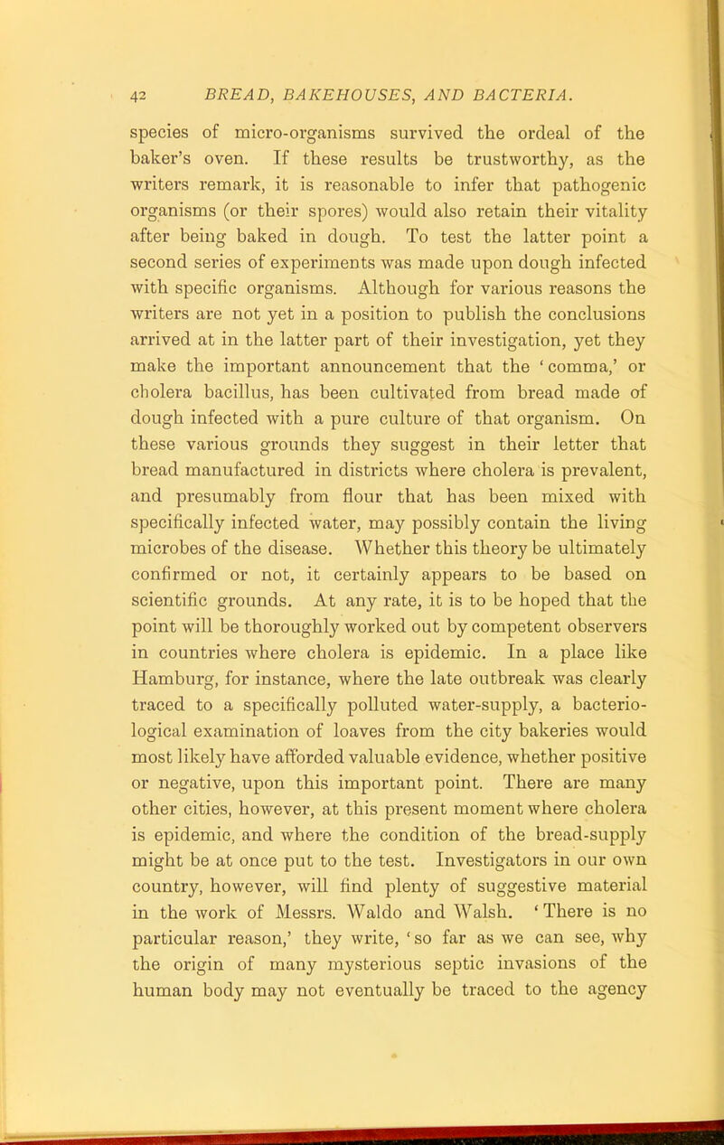 species of micro-organisms survived the ordeal of the baker’s oven. If these results be trustworthy, as the writers remark, it is reasonable to infer that pathogenic organisms (or their spores) would also retain their vitality after being baked in dough. To test the latter point a second series of experiments was made upon dough infected with specific organisms. Although for various reasons the writers are not yet in a position to publish the conclusions arrived at in the latter part of their investigation, yet they make the important announcement that the ‘ comma,’ or cholera bacillus, has been cultivated from bread made of dough infected with a pure culture of that organism. On these various grounds they suggest in their letter that bread manufactured in districts where cholera is prevalent, and presumably from flour that has been mixed with specifically infected water, may possibly contain the living microbes of the disease. Whether this theory be ultimately confirmed or not, it certainly appears to be based on scientific grounds. At any rate, it is to be hoped that the point will be thoroughly worked out by competent observers in countries where cholera is epidemic. In a place like Hamburg, for instance, where the late outbreak was clearly traced to a specifically polluted water-supply, a bacterio- logical examination of loaves from the city bakeries would most likely have afforded valuable evidence, whether positive or negative, upon this important point. There are many other cities, however, at this present moment where cholera is epidemic, and where the condition of the bread-supply might be at once put to the test. Investigators in our own country, however, will find plenty of suggestive material in the work of Messrs. Waldo and Walsh. ‘There is no particular reason,’ they write, ‘ so far as we can see, why the origin of many mysterious septic invasions of the human body may not eventually be traced to the agency