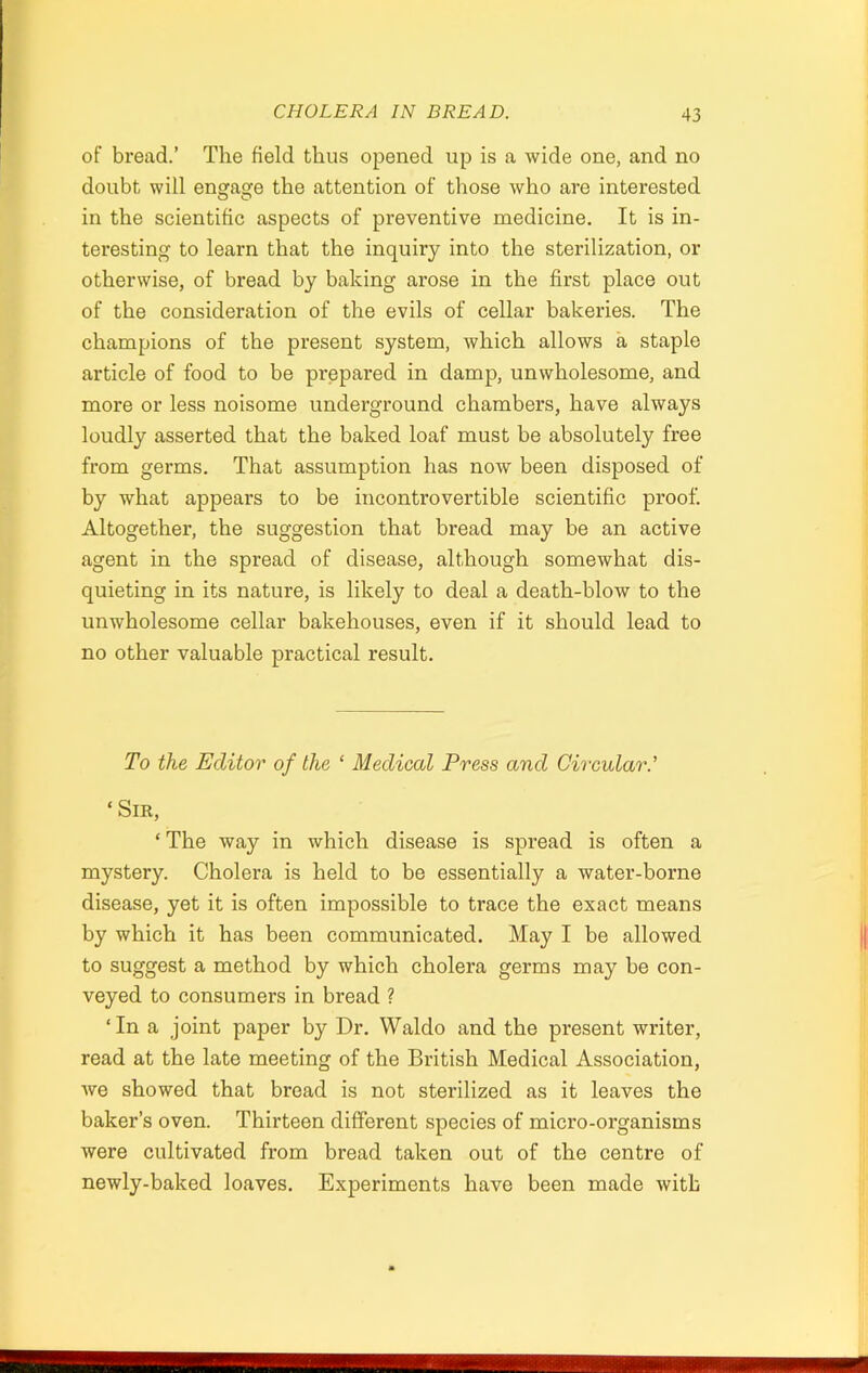 of bread.’ The field thus opened up is a wide one, and no doubt will engage the attention of those who are interested in the scientific aspects of preventive medicine. It is in- teresting to learn that the inquiry into the sterilization, or otherwise, of bread by baking arose in the first place out of the consideration of the evils of cellar bakeries. The champions of the present system, which allows a staple article of food to be prepared in damp, unwholesome, and more or less noisome underground chambers, have always loudly asserted that the baked loaf must be absolutely free from germs. That assumption has now been disposed of by what appears to be incontrovertible scientific proof. Altogether, the suggestion that bread may be an active agent in the spread of disease, although somewhat dis- quieting in its nature, is likely to deal a death-blow to the unwholesome cellar bakehouses, even if it should lead to no other valuable practical result. To the Editor of the ‘ Medical Press and Circular.’ ‘ Sir, ‘ The way in which disease is spread is often a mystery. Cholera is held to be essentially a water-borne disease, yet it is often impossible to trace the exact means by which it has been communicated. May I be allowed to suggest a method by which cholera germs may be con- veyed to consumers in bread ? ‘In a joint paper by Dr. Waldo and the present writer, read at the late meeting of the British Medical Association, we showed that bread is not sterilized as it leaves the baker’s oven. Thirteen different species of micro-organisms were cultivated from bread taken out of the centre of newly-baked loaves. Experiments have been made with