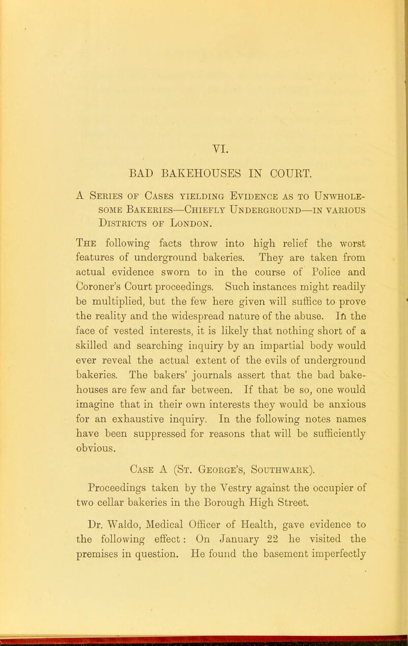 VI. BAD BAKEHOUSES IN COURT. A Series of Cases yielding Evidence as to Unwhole- some Bakeries—Chiefly Underground—in various Districts of London. The following facts throw into high relief the worst features of underground bakeries. They are taken from actual evidence sworn to in the course of Police and Coroner’s Court proceedings. Such instances might readily be multiplied, but the few here given will suffice to prove the reality and the widespread nature of the abuse. Ifi the face of vested interests, it is likely that nothing short of a skilled and searching iuquiry by an impartial body would ever reveal the actual extent of the evils of underground bakeries. The bakers’ journals assert that the bad bake- houses are few and far between. If that be so, one would imagine that in their own interests they would be anxious for an exhaustive inquiry. In the following notes names have been suppressed for reasons that will be sufficiently obvious. Case A (St. George’s, Southwark). Proceedings taken by the Vestry against the occupier of two cellar bakeries in the Borough High Street. Dr. Waldo, Medical Officer of Health, gave evidence to the following effect: On January 22 he visited the premises in question. He found the basement imperfectly