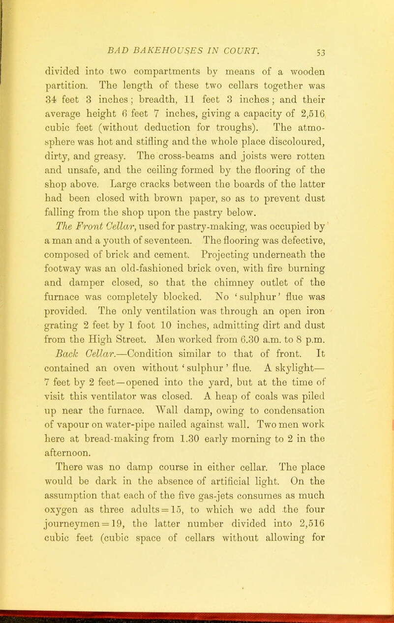 divided into two compartments by means of a wooden partition. The length of these two cellars together was 34 feet 3 inches; breadth, 11 feet 3 inches; and their average height 6 feet 7 inches, giving a capacity of 2,516 cubic feet (without deduction for troughs). The atmo- sphere was hot and stifling and the whole place discoloured, dirty, and greasy. The cross-beams and joists were rotten and unsafe, and the ceiling formed by the flooring of the shop above. Large cracks between the boards of the latter had been closed with brown paper, so as to prevent dust falling from the shop upon the pastry below. The Front Cellar, used for pastry-making, was occupied by a man and a youth of seventeen. The flooring was defective, composed of brick and cement. Projecting underneath the footway was an old-fashioned brick oven, with fire burning and damper closed, so that the chimney outlet of the furnace was completely blocked. No ‘sulphur’ flue was provided. The only ventilation was through an open iron grating 2 feet by 1 foot 10 inches, admitting dirt and dust from the High Street. Meu worked from 6.30 a.m. to 8 p.m. Back Cellar.—Condition similar to that of front. It contained an oven without ‘ sulphur ’ flue. A skylight— 7 feet by 2 feet—opened into the yard, but at the time of visit this ventilator was closed. A heap of coals was piled up near the furnace. Wall damp, owing to condensation of vapour on water-pipe nailed against wall. Two men work here at bread-making from 1.30 early morning to 2 in the afternoon. There was no damp course in either cellar. The place would be dark in the absence of artificial light. On the assumption that each of the five gas-jets consumes as much oxygen as three adults = 15, to which we add the four journeymen = 19, the latter number divided into 2,516 cubic feet (cubic space of cellars without allowing for