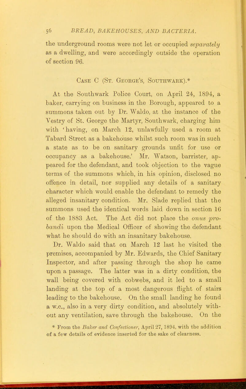 the underground rooms were not let or occupied separately as a dwelling, and were accordingly outside the operation of section 96. Case C (St. George’s, Southwark).* At the Southwark Police Court, on April 24, 1894, a baker, carrying on business in the Borough, appeared to a summons taken out by Dr. Waldo, at the instance of the Vestry of St. George the Martyr, Southwark, charging him with ‘having, on March 12, unlawfully used a room at Tabard Street as a bakehouse whilst such room was in such a state as to be on sanitary grounds unfit for use or occupancy as a bakehouse.’ Mr. Watson, barrister, ap- peared for the defendant, and took objection to the vague terms of the summons which, in his opinion, disclosed no offence in detail, nor supplied any details of a sanitary character which would enable the defendant to remedy the alleged insanitary condition. Mr. Slade replied that the summons used the identical words laid down in section 16 of the 1883 Act. The Act did not place the onus pro- bandi upon the Medical Officer of showing the defendant what he should do with an insanitary bakehouse. Dr. Waldo said that on March 12 last he visited the premises, accompanied by Mr. Edwards, the Chief Sanitary Inspector, and after passing through the shop he came upon a passage. The latter was in a dirty condition, the wall being covered with cobwebs, and it led to a small landing at the top of a most dangerous flight of stairs leading to the bakehouse. On the small landing he found a w.c., also in a very dirty condition, and absolutely with- out any ventilation, save through the bakehouse. On the * From the Baker and Confectioner, April 27, 1894. with the addition of a few details of evidence inserted for the sake of clearness.