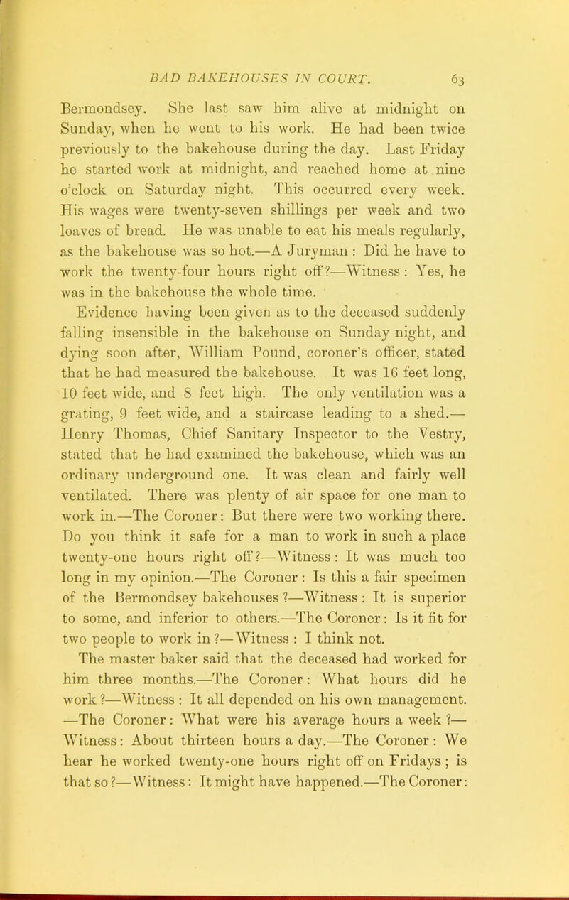 Bermondse}\ She last saw him alive at midnight on Sunday, when he went to his work. He had been twice previously to the bakehouse during the day. Last Friday he started work at midnight, and reached home at nine o’clock on Saturday night. This occurred every week. His wages were twenty-seven shillings per week and two loaves of bread. He was unable to eat his meals regularly, as the bakehouse was so hot.—A Juryman : Did he have to work the twenty-four hours right off?—Witness: Yes, he was in the bakehouse the whole time. Evidence having been given as to the deceased suddenly falling insensible in the bakehouse on Sunday night, and dying soon after, William Pound, coroner’s officer, stated that he had measured the bakehouse. It was 16 feet long, 10 feet wide, and 8 feet high. The only ventilation was a grating, 9 feet wide, and a staircase leading to a shed.— Henry Thomas, Chief Sanitary Inspector to the Vestry, stated that he had examined the bakehouse, which was an ordinary underground one. It was clean and fairly well ventilated. There was plenty of air space for one man to work in.—The Coroner: But there were two working there. Do you think it safe for a man to work in such a place twenty-one hours right off?—Witness: It was much too long in my opinion.—The Coroner : Is this a fair specimen of the Bermondsey bakehouses ?—Witness : It is superior to some, and inferior to others.—The Coroner: Is it fit for two people to work in ?—Witness : I think not. The master baker said that the deceased had worked for him three months.—The Coroner: What hours did he work ?—Witness : It all depended on his own management. —The Coroner: What were his average hours a week ?— Witness: About thirteen hours a day.—The Coroner : We hear he worked twenty-one hours right off on Fridays; is that so ?—Witness: It might have happened.—The Coroner: