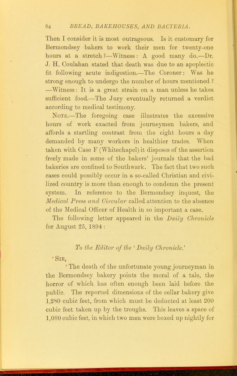 Then I consider it is most outrageous. Is it customary for Bermondsey bakers to work their men for twenty-one hours at a stretch ?—Witness : A good many do.—Dr. J. H. Coulahan stated that death was due to an apoplectic fit following acute indigestion.—The Coroner: Was he strong enough to undergo the number of hours mentioned ? —Witness: It is a great strain on a man unless he takes sufficient food.—The Jury eventually returned a verdict according to medical testimony. Note.—The foregoing case illustrates the excessive hours of work exacted from journeymen bakers, and affords a startling contrast from the eight hours a day demanded by many workers in healthier trades. When taken with Case F (Whitechapel) it disposes of the assertion freely made in some of the bakers’ journals that the bad bakeries are confined to Southwark. The fact that two such cases could possibly occur in a so-called Christian and civi- lized country is more than enough to condemn the present system. In reference to the Bermondsey inquest, the Medical Press and Circular called attention to the absence of the Medical Officer of Health in so important a case. The following letter appeared in the Daily Chronicle for August 25, 1894 : To the Editor of the ‘ Daily Chronicle.’ ‘ SlB, ‘ The death of the unfortunate young journeyman in the Bermondsey bakery points the moral of a tale, the horror of which has often enough been laid before the public. The reported dimensions of the cellar bakery give 1,280 cubic feet, from which must be deducted at least 200 cubic feet taken up by the troughs. This leaves a space of 1,080 cubic feet, in which two men were boxed up nightly for