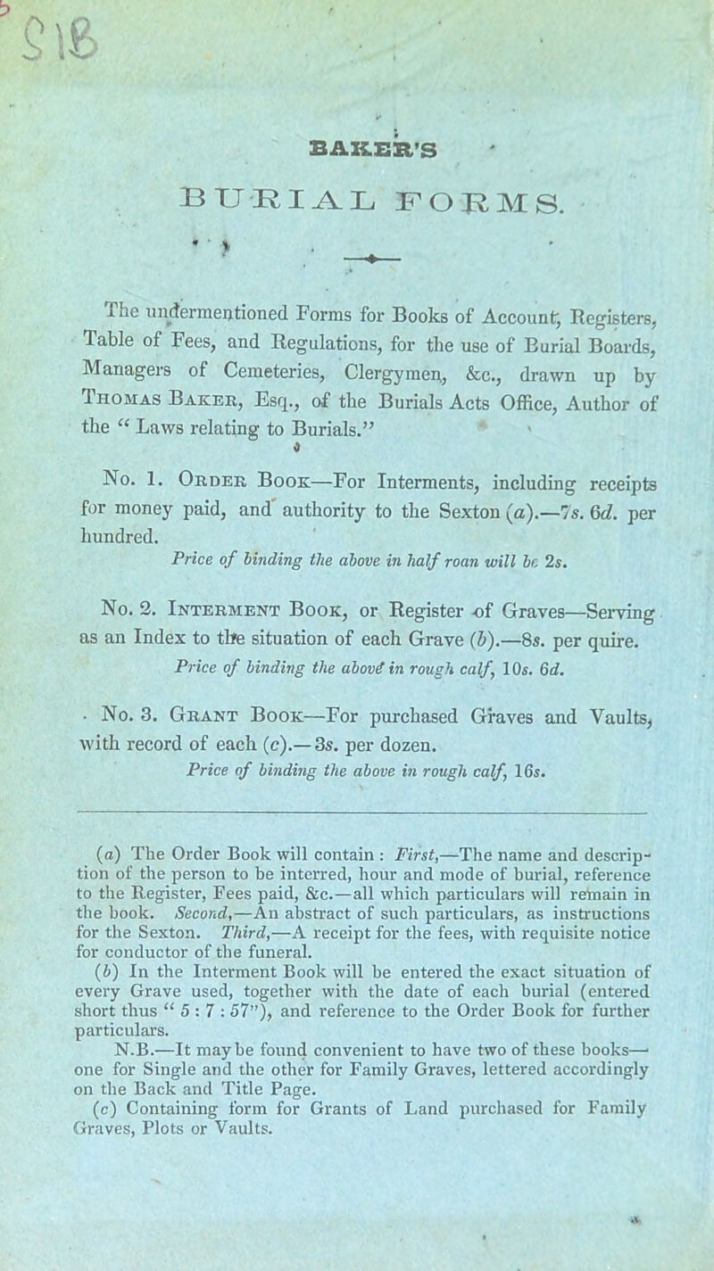 BAKER’S burial forms. * ' > —♦— 1 ne undermentioned Forms for Books of Account, Registers, Table of Fees, and Regulations, for the use of Eurial Boards, Managers of Cemeteries, Clergymen, &c., drawn up by 1 ho mas Baker, Esq., of the Burials Acts Office, Author of the “ Laws relating to Burials.” No. 1. Order Book—For Interments, including receipts for money paid, and authority to the Sexton (a).—7s. 6d. per hundred. Price of binding the above in half roan will be 2s. No. 2. Interment Book, or Register of Graves—Serving as an Index to the situation of each Grave (b).—8s. per quire. Price of binding the abovi in rough calf, 10s. 6d. ■ No. 3. Grant Book—For purchased Graves and Vaults, with record of each (c).—3s. per dozen. Price of binding the above in rough calf, 16s. (а) The Order Book will contain : First,—The name and descrip- tion of the person to be interred, hour and mode of burial, reference to the Register, Fees paid, &c.—all which particulars will remain in the hook. Second,—An abstract of such particulars, as instructions for the Sexton. Third,—A receipt for the fees, with requisite notice for conductor of the funeral. (б) In the Interment Book will be entered the exact situation of every Grave used, together with the date of each burial (entered short thus “5:7: 57”), and reference to the Order Book for further particulars. N.B.—It maybe found convenient to have two of these books—• one for Single and the other for Family Graves, lettered accordingly on the Back and Title Page. (c) Containing form for Grants of Land purchased for Family Graves, Plots or Vaults.