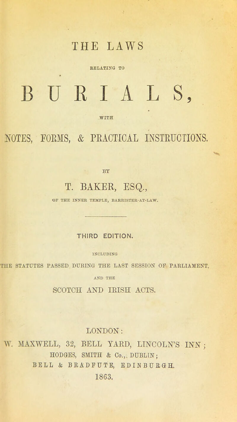 THE LAWS RELATING TO BURIALS, WITH NOTES, FORMS, & PRACTICAL INSTRUCTIONS. BT T. BAKER, ESQ., OF THE INNER TEMPLE, BARRISTER-AT-LAW. THIRD EDITION. INCLUDING THE STATUTES PASSED DURING THE LAST SESSION OF PARLIAMENT. AND THE SCOTCH AND IRISH ACTS. LONDON: W. MAXWELL, 32, BELL YARD, LINCOLN’S INN; HODGES, SMITH & Co.,. DUBLIN; BELL & BRADFUTE, EDINBURGH. 1863.