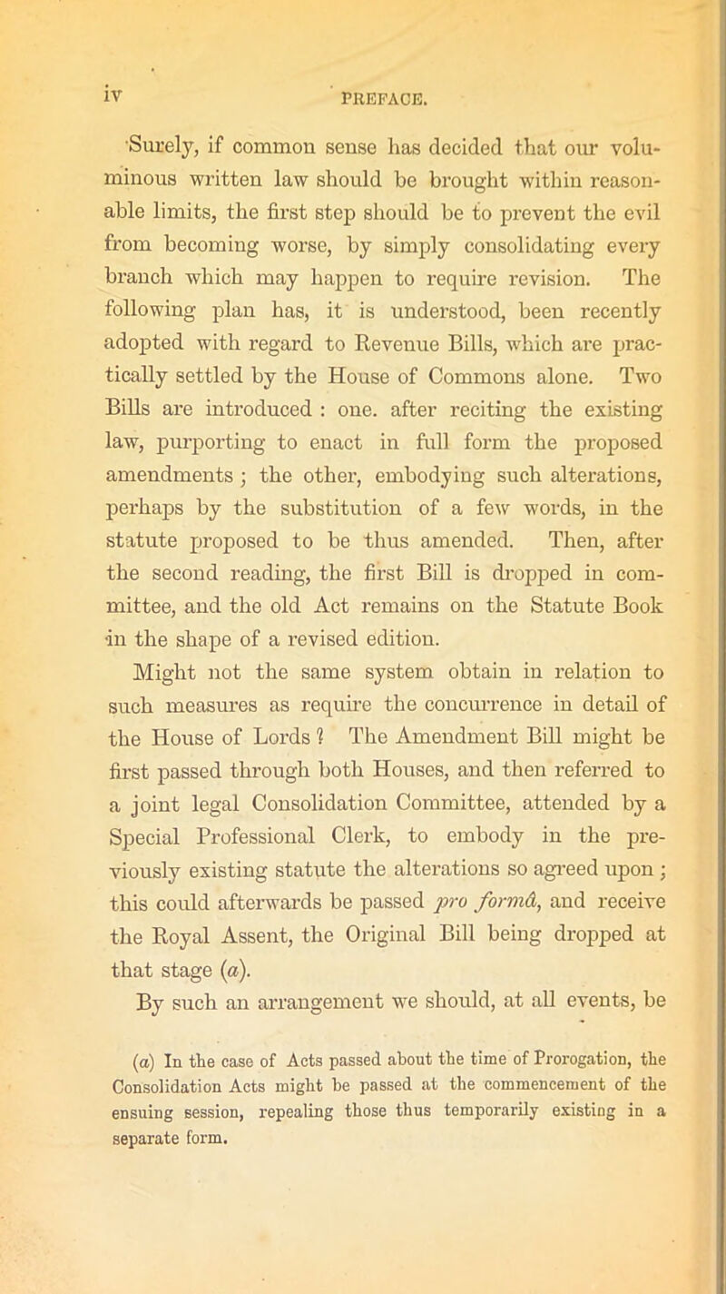 Surely, if common sense has decided that our volu- minous written law should be brought within reason- able limits, the first step should be to prevent the evil from becoming worse, by simply consolidating every branch which may happen to require revision. The following plan has, it is understood, been recently adopted with regard to Revenue Bills, which are prac- tically settled by the House of Commons alone. Two Bills are introduced : one. after reciting the existing law, purporting to enact in full form the proposed amendments; the other, embodying such alterations, perhaps by the substitution of a few words, in the statute proposed to be thus amended. Then, after the second reading, the first Bill is dropped in com- mittee, and the old Act remains on the Statute Book •in the shape of a revised edition. Might not the same system obtain in relation to such measures as require the concurrence in detail of the House of Lords 1 The Amendment Bill might be first passed through both Houses, and then referred to a joint legal Consolidation Committee, attended by a Special Professional Clerk, to embody in the pre- viously existing statute the alterations so agreed upon ; this could afterwards be passed pro formd, and receive the Royal Assent, the Original Bill being dropped at that stage (a). By such an arrangement we should, at all events, be (a) In the case of Acts passed about the time of Prorogation, the Consolidation Acts might he passed at the commencement of the ensuing session, repealing those thus temporarily existing in a separate form.