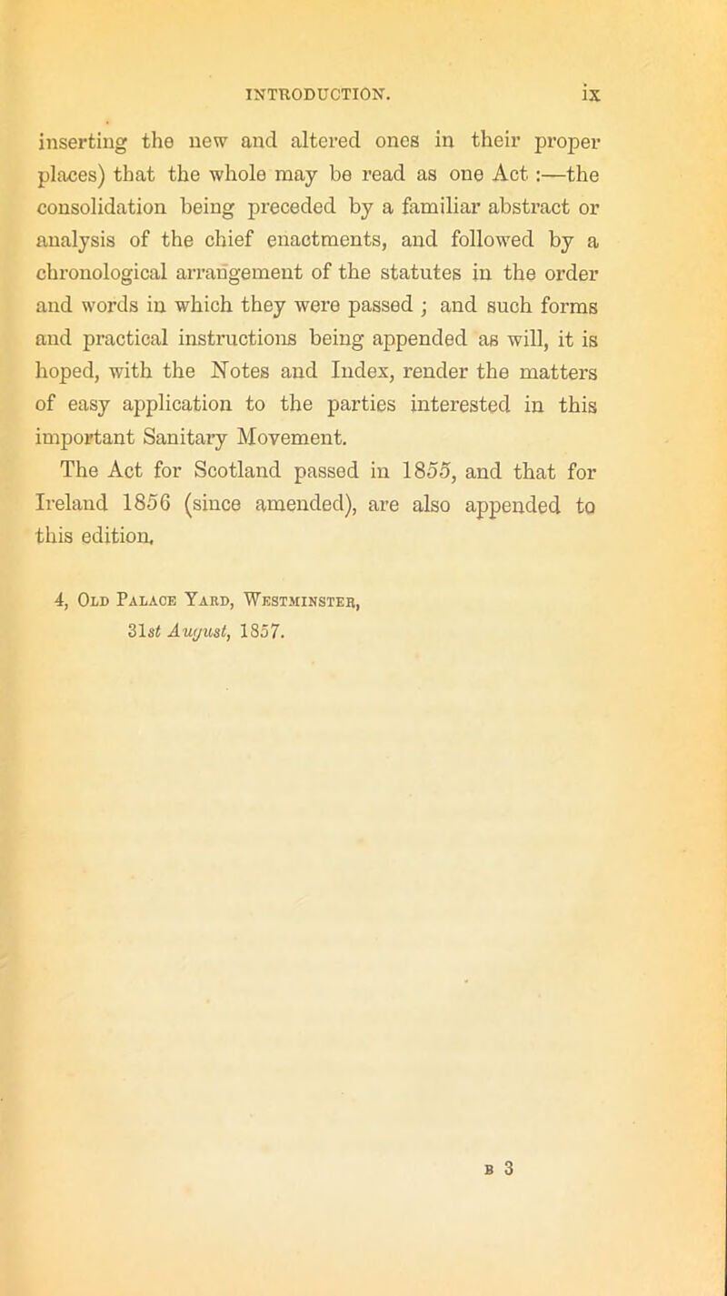 inserting the new and altered ones in their proper places) that the whole may be read as one Act :—the consolidation being preceded by a familiar abstract or analysis of the chief enactments, and followed by a chronological arrangement of the statutes in the order and words in which they were passed ; and such forms and practical instructions being appended as will, it is hoped, with the Notes and Index, render the matters of easy application to the parties interested in this important Sanitary Movement. The Act for Scotland passed in 1855, and that for Ireland 1856 (since amended), are also appended to this edition, 4, Old Palace Yard, Westminster, 31s£ Awjust, 1857.