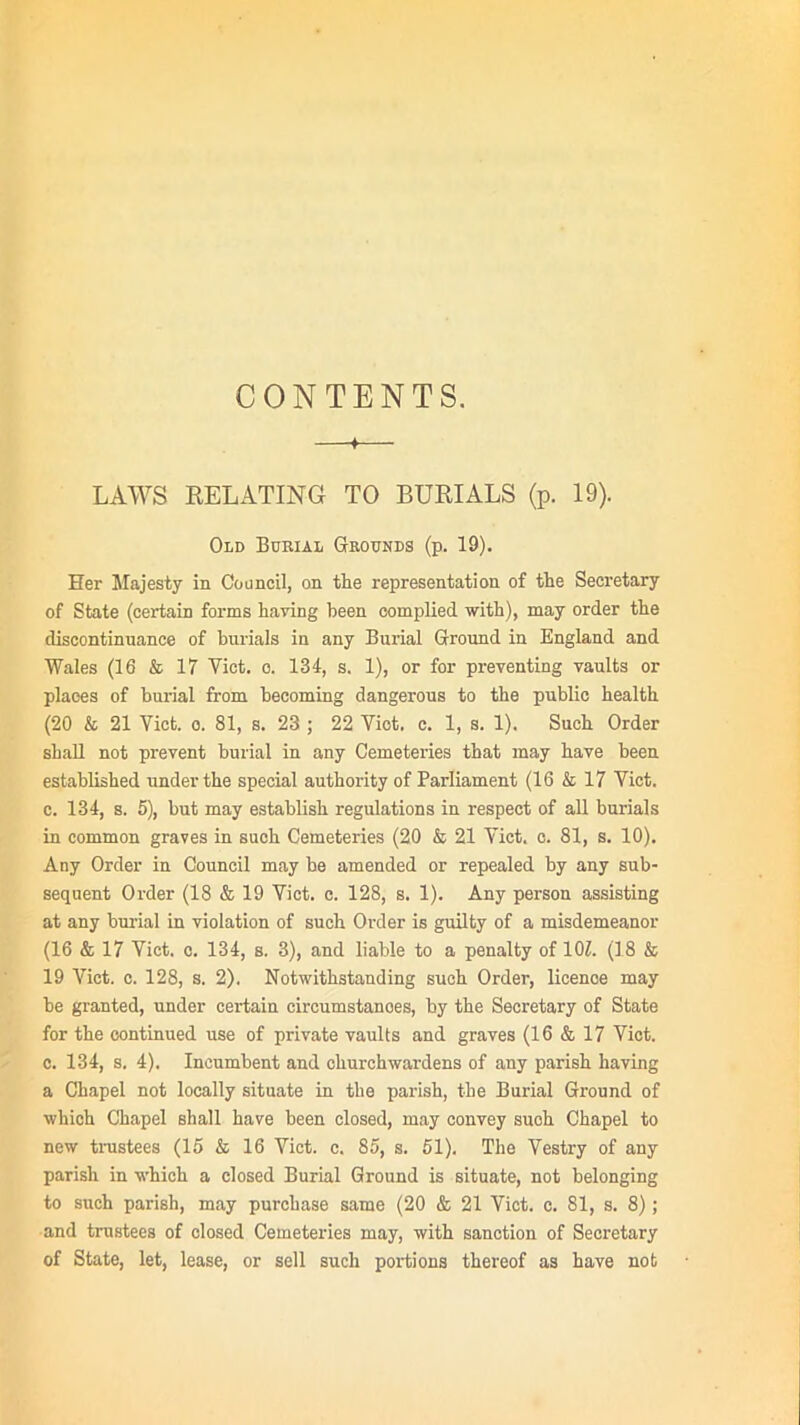 CONTENTS. —f—_ LAWS RELATING TO BURIALS (p. 19). Old Burial Grounds (p. 19). Her Majesty in Council, on the representation of the Secretary of State (certain forms having been complied with), may order the discontinuance of burials in any Burial Ground in England and Wales (16 & 17 Yict. o. 134, s. 1), or for preventing vaults or places of burial from becoming dangerous to the public health (20 & 21 Yict. o. 81, s. 23 ; 22 Viet. c. 1, s. 1). Such Order shall not prevent burial in any Cemeteries that may have been established under the special authority of Parliament (16 & 17 Viet, c. 134, s. 5), but may establish regulations in respect of all burials in common graves in such Cemeteries (20 & 21 Yict. c. 81, s. 10). Any Order in Council may be amended or repealed by any sub- sequent Order (18 & 19 Yict. c. 128, s. 1). Any person assisting at any burial in violation of such Order is guilty of a misdemeanor (16 & 17 Yict. c. 134, s. 3), and liable to a penalty of 101. (18 & 19 Yict. c. 128, s. 2). Notwithstanding such Order, licence may be granted, under certain circumstanoes, by the Secretary of State for the continued use of private vaults and graves (16 & 17 Viet, c. 134, s. 4). Incumbent and churchwardens of any parish having a Chapel not locally situate in the parish, tie Burial Ground of which Chapel shall have been closed, may convey suoh Chapel to new trustees (15 & 16 Yict. c. 85, s. 51). The Vestry of any parish in which a closed Burial Ground is situate, not belonging to such parish, may purchase same (20 & 21 Yict. c. 81, s. 8); and trustees of closed Cemeteries may, with sanction of Secretary of State, let, lease, or sell such portions thereof as have not
