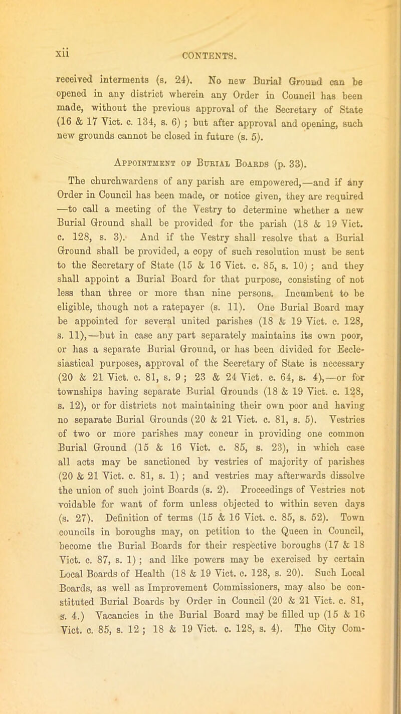 received interments (s. 24). No new Burial Ground can be opened in any district wherein any Order in Council has been made, without the previous approval of the Secretary of State (16 & 17 Viet. c. 134, s. 6) ; but after approval and opening, such new grounds cannot be closed in future (s. 5). Appointment of Burial Boards (p. 33). The churchwardens of any parish are empowered,—and if any Order in Council has been made, or notice given, they are required —to call a meeting of the Vestry to determine whether a new Burial Ground shall be provided for the parish (18 & 19 Viet, c. 128, s. 3).' And if the Vestry shall resolve that a Burial Ground shall be provided, a copy of such resolution must be sent to the Secretary of State (15 & 16 Viet. c. 85, s. 10) ; and they shall appoint a Burial Board for that purpose, consisting of not less than three or more than nine persons. Incumbent to be eligible, though not a ratepayer (s. 11). One Burial Board may be appointed for several united parishes (18 & 19 Viet. c. 128, s. 11),—but in case any part separately maintains its own poor, or has a separate Burial Ground, or has been divided for Eccle- siastical purposes, approval of the Secretary of State is necessary (20 & 21 Viet. c. 81, s, 9 ; 23 & 24 Viet. c. 64, s. 4),—or for townships having separate Burial Grounds (18 & 19 Viet. c. 128, s. 12), or for districts not maintaining their own poor and having no separate Burial Grounds (20 & 21 Viet. c. 81, s. 5). Vestries of two or more parishes may concur in providing one common Burial Ground (15 & 16 Viet. c. 85, s. 23), in which case all acts may be sanctioned by vestries of majority of parishes (20 & 21 Viet. c. 81, s. 1) ; and vestries may afterwards dissolve the union of such joint Boards (s. 2). Proceedings of Vestries not voidable for want of form unless objected to within seven days (s. 27). Definition of terms (15 & 16 Viet. c. 85, s. 52). Town councils in boroughs may, on petition to the Queen in Council, become the Burial Boards for their respective boroughs (17 & 18 Viet. c. 87, s. 1) ; and like powers may be exercised by certain Local Boards of Health (18 & 19 Viet. c. 128, s. 20). Such Local Boards, as well as Improvement Commissioners, may also be con- stituted Burial Boards by Order in Council (20 & 21 Viet. c. 81, s. 4.) Vacancies in the Burial Board may be filled up (15 & 16 Viet. c. 85, s. 12 ; 18 & 19 Viet. c. 128, s. 4). The City Com-