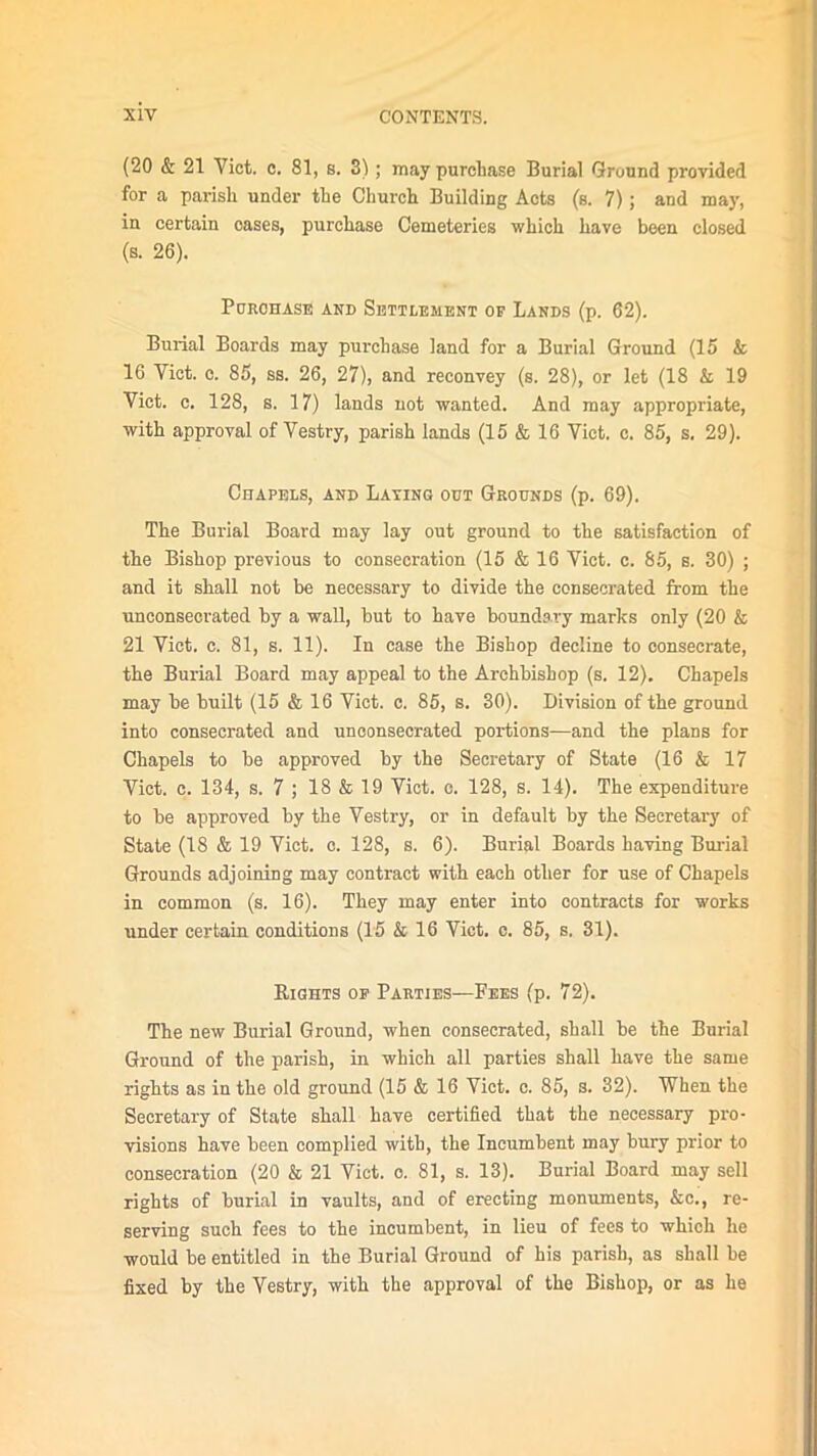 (20 & 21 Viet. c. 81, s. 3); may purchase Burial Ground provided for a parish under the Church Building Acts (s. 7); and may, in certain oases, purchase Cemeteries which have been closed (s. 26). Purchase and Settlement of Lands (p. 62). Burial Boards may purchase land for a Burial Ground (15 k 16 Viet. c. 85, ss. 26, 27), and reconvey (s. 28), or let (18 k 19 Viet. c. 128, s. 17) lands not wanted. And may appropriate, with approval of Vestry, parish lands (15 & 16 Viet. c. 85, s. 29). Chapels, and Laying out Grounds (p. 69). The Burial Board may lay out ground to the satisfaction of the Bishop previous to consecration (15 & 16 Viet. c. 85, s. 30) ; and it shall not be necessary to divide the consecrated from the unconsecrated by a wall, but to have boundary marks only (20 & 21 Viet. c. 81, s. 11). In case the Bishop decline to consecrate, the Burial Board may appeal to the Archbishop (s. 12). Chapels may be built (15 & 16 Viet. c. 85, s. 30). Division of the ground into consecrated and unconsecrated portions—and the plans for Chapels to be approved by the Secretary of State (16 & 17 Viet. c. 134, s. 7 ; 18 & 19 Viet. c. 128, s. 14). The expenditure to be approved by the Vestry, or in default by the Secretary of State (18 & 19 Viet. c. 128, s. 6). Burial Boards having Burial Grounds adjoining may contract with each other for use of Chapels in common (s. 16). They may enter into contracts for works under certain conditions (15 k 16 Viet. c. 85, s. 31). Rights of Parties—Fees (p. 72). The new Burial Ground, when consecrated, shall be the Burial Ground of the parish, in which all parties shall have the same rights as in the old ground (15 & 16 Viet. c. 85, s. 32). When the Secretary of State shall have certified that the necessary pro- visions have been complied with, the Incumbent may bury prior to consecration (20 & 21 Viet. c. 81, s. 13). Burial Board may sell rights of burial in vaults, and of erecting monuments, &c., re- serving such fees to the incumbent, in lieu of fees to which he would be entitled in the Burial Ground of his parish, as shall be fixed by the Vestry, with the approval of the Bishop, or as he