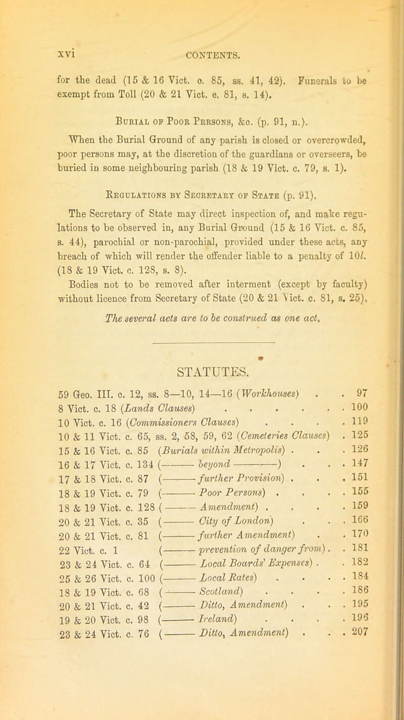 for the dead (15 & 16 Viet. o. 85, ss. 41, 42). Funerals to be exempt from Toll (20 & 21 Yict. e. 81, s. 14). Burial of Poor Persons, &o. (p. 91, n.). When the Burial Ground of any parish is closed or overcrowded, poor persons may, at the discretion of the guardians or overseers, be buried in some neighbouring parish (18 & 19 Vlct. c. 79, s. 1). Regulations by Secretary of State (p. 91). The Secretary of State may direct inspection of, and make regu- lations to be observed in, any Burial Ground (15 & 16 Yict. c. 85, s. 44), parochial or non-parochial, provided under these acts, any breach of which will render the offender liable to a penalty of 10/. (18 & 19 Yict. c. 128, s. 8). Bodies not to be removed after interment (except by faculty) without licence from Secretary of State (20 & 21 Yict. c. 81, s. 25), The several acts are to be construed as one act. STATUTES. 59 Geo. III. o. 12, ss. 8—10, 14—16 (Workhouses) . . 97 8 Viet. c. 18 (Lands Clauses) . . . . . . 100 10 Yict. c. 16 (Commissioners Clauses) .... 119 10 & 11 Viet. c. 65, ss. 2, 58, 59, 62 (Cemeteries Clauses) . 125 15 & 16 Viet. c. 85 (Burials within Metropolis) . . . 126 16 & 17 Yict. c. 134 ( beyond ■—-) . . . 147 17 & 18 Yict. c. 87 ( further Provision) . . , 151 18 & 19 Yict. c. 79 ( Poor Persons) . . . . 155 18 & 19 Viet. c. 128 ( Amendment) .... 159 20 & 21 Yict. c. 35 ( City of London) . . . 166 20 & 21 Yict. c. 81 ( further Amendment) . . 170 22 Yict. c. 1 ( 'prevention of danger from). . 181 23 & 24 Yict. c. 64 ( Local Boards' Expenses) . . 182 25 & 26 Viet. c. 100 ( Local Rates) . . . . 184 18 & 19 Viet. c. 68 ( Scotland) .... 186 20 & 21 Yict. c. 42 ( Ditto, Amendment) . . . 195 19 & 20 Viet. c. 98 ( Ireland) .... 196 23 & 24 Yict. c. 76 ( Ditto, Amendment) . . . 207