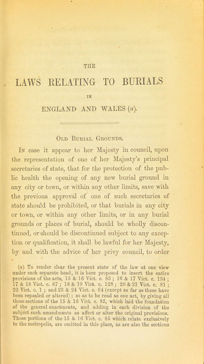 THE LAWS RELATING TO BURIALS IN ENGLAND AND WALES (a). Old Burial Grounds. In case it appear to her Majesty in council, upon the representation of one of her Majesty’s principal secretaries of state, that for the protection of the pub- lic health the opening of any new burial ground in any city or town, or within any other limits, save with the previous approval of one of such secretaries of state should be prohibited, or that burials in any city or town, or within any other limits, or in any burial grounds or places of burial, should be wholly discon- tinued, or should be discontinued subject to any excep- tion or qualification, it shall be lawful for her Majesty, by and with the advice of her privy council, to order (a) To render clear the present state of the law at one view under each separate head, it is here proposed to insert the entire provisions of the acts, 15 & 16 Viet. c. 85 ; 16 & 17 Viet. c. 134 ; 17 & 18 Viet. c. 87 ; 18 & 19 Viet. e. 128 ; 20 & 21 Viet. c. 81 ; 22 Viet. c. 1 ; and 23 & 24 Viet. c. 64 (except so far as these have been repealed or altered); so as to be read as one act, by giving all those sections of the 15 & 16 Viet. c. 85, which laid the foundation of the general enactments, and adding in each division of the subject such amendments as affect or alter the original provisions. Those portions of the 15 & 16 Viet. c. 85 which relate exclusively to the metropolis, are omitted in this place, as are also the sections