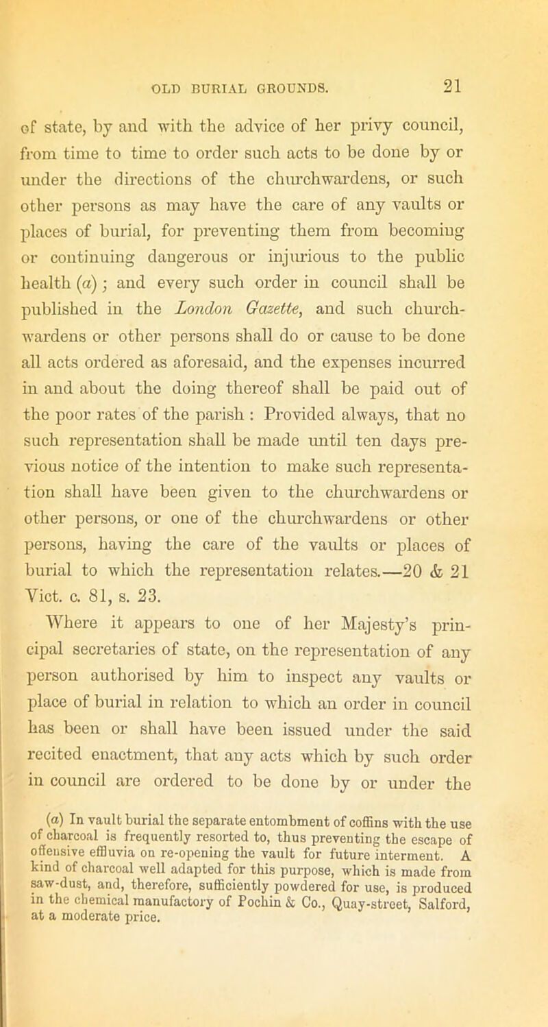of state, by and with the advice of her privy council, from time to time to order such acts to be done by or under the directions of the churchwardens, or such other persons as may have the care of any vaults or places of burial, for preventing them from becoming or continuing dangerous or injurious to the public health (a); and every such order in council shall be published in the London Gazette, and such church- wardens or other persons shall do or cause to be done all acts ordered as aforesaid, and the expenses incurred in and about the doing thereof shall be paid out of the poor rates of the parish : Provided always, that no such representation shall be made until ten days pre- vious notice of the intention to make such representa- tion shall have been given to the churchwardens or other persons, or one of the churchwardens or other persons, having the care of the vaults or places of burial to which the representation relates.—20 & 21 Yict. c. 81, s. 23. Where it appears to one of her Majesty’s prin- cipal secretaries of state, on the representation of any person authorised by him to inspect any vaults or place of burial in relation to which an order in council has been or shall have been issued under the said recited enactment, that any acts which by such order in council are ordered to be done by or under the (a) In vault burial the separate entombment of coffins with the use of charcoal is frequently resorted to, thus preventing the escape of offensive effluvia on re-opening the vault for future interment. A kind of charcoal well adapted for this purpose, which is made from saw-dust, and, therefore, sufficiently powdered for use, is produced in the chemical manufactory of Pochin & Co., Quay-street, Salford, at a moderate price.
