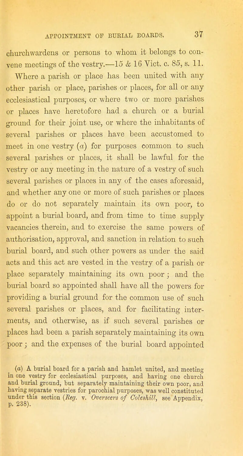 churchwardens or persons to whom it belongs to con- vene meetings of the vestry.—15 & 16 Yict. c. 85, s. 11. Where a parish or place has been united with any other parish or place, parishes or places, for all or any ecclesiastical purposes, or where two or more parishes or places have heretofore had a church or a burial ground for then' joint use, or where the inhabitants of several parishes or places have been accustomed to meet in one vestry (a) for purposes common to such several parishes or places, it shall be lawful for the vestry or any meeting in the nature of a vestry of such several parishes or places in any of the cases aforesaid, and whether any one or more of such parishes or places do or do not separately maintain its own poor, to appoint a burial board, and from time to time supply vacancies therein, and to exercise the same powers of authorisation, approval, and sanction in relation to such burial board, and such other powers as under the said acts and this act are vested in the vestry of a parish or place separately maintaining its own poor; and the burial board so appointed shall have all the powers for providing a burial ground for the common use of such several parishes or places, and for facilitating inter- ments, and otherwise, as if such several parishes or places had been a parish separately maintaining its own poor; and the expenses of the burial board appointed (a) A burial board for a parish and hamlet united, and meeting in one vestry for ecclesiastical purposes, and having one church and burial ground, but separately maintaining their own poor, and having separate vestries for parochial purposes, was well constituted under this section (Reg. v. Overseers of Coleshill, see Appendix, p. 238).