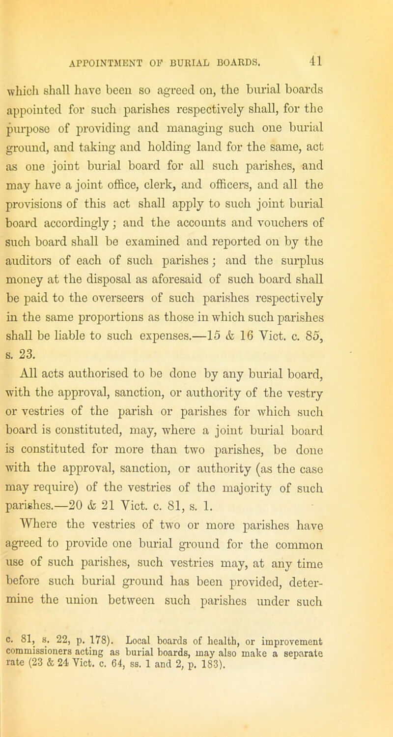 which shall have been so agreed on, the burial boards appointed for such parishes respectively shall, for the purpose of providing and managing such one burial ground, and taking and holding land for the same, act as one joint burial board for all such parishes, and may have a joint office, clerk, and officers, and all the provisions of this act shall apply to such joint burial board accordingly; and the accounts and vouchers of such board shall be examined and reported on by the auditors of each of such parishes; and the surplus money at the disposal as aforesaid of such board shall be paid to the overseers of such parishes respectively in the same proportions as those in which such parishes shall be liable to such expenses.—15 & 16 Viet. c. 85, s. 23. All acts authorised to be done by any burial board, with the approval, sanction, or authority of the vestry or vestries of the parish or parishes for which such board is constituted, may, where a joint burial board is constituted for more than two parishes, be done with the approval, sanction, or authority (as the case may require) of the vestries of the majority of such parishes.—20 & 21 Yict. c. 81, s. 1. Where the vestries of two or more parishes have agreed to provide one burial ground for the common use of such parishes, such vestries may, at any time before such burial ground has been provided, deter- mine the union between such parishes under such c. 81, s. 22, p. 178). Local boards of health, or improvement commissioners acting as burial boards, may also make a separate rate (23 & 24 Viet. c. 64, ss. 1 and 2, p. 183).