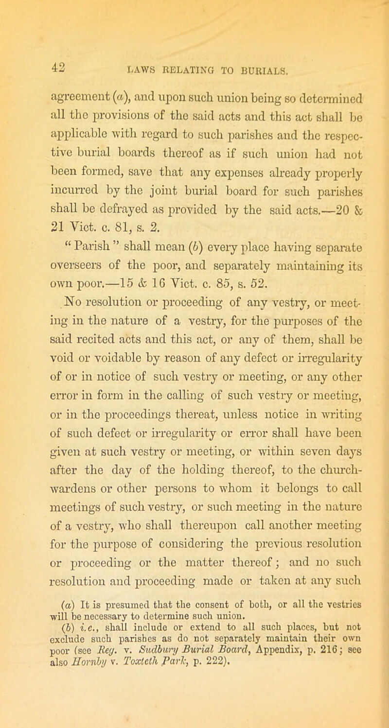 agreement (a), and upon such union being so determined all the provisions of the said acts and this act shall be applicable with regard to such parishes and the respec- tive burial boards thereof as if such union had not been formed, save that any expenses already properly incurred by the joint burial board for such parishes shall be defrayed as provided by the said acts.—20 & 21 Viet. c. 81, s. 2. “ Parish ” shall mean (6) every place having separate overseers of the poor, and separately maintaining its own pool'.—15 & 16 Viet. c. 85, s. 52. No resolution or proceeding of any vestry, or meet- ing in the nature of a vestry, for the purposes of the said recited acts and this act, or any of them, shall be void or voidable by reason of any defect or irregularity of or in notice of such vestry or meeting, or any other error in form in the calling of such vestiy or meeting, or in the proceedings thereat, unless notice in writing of such defect or irregularity or error shall have been given at such vestry or meeting, or within seven days after the day of the holding thereof, to the church- wardens or other persons to whom it belongs to call meetings of such vestry, or such meeting in the nature of a vestry, who shall thereupon call another meeting for the purpose of considering the previous resolution or proceeding or the matter thereof; and no such resolution and proceeding made or taken at any such (а) It is presumed that the consent of both, or all the vestries will be necessary to determine such union. (б) i.e., shall include or extend to all such places, but not exclude such parishes as do not separately maintain their own poor (see Rey. v. Sudbury Burial Board, Appendix, p. 216; see also Hornby v. Toxtctli Parle, p. 222).