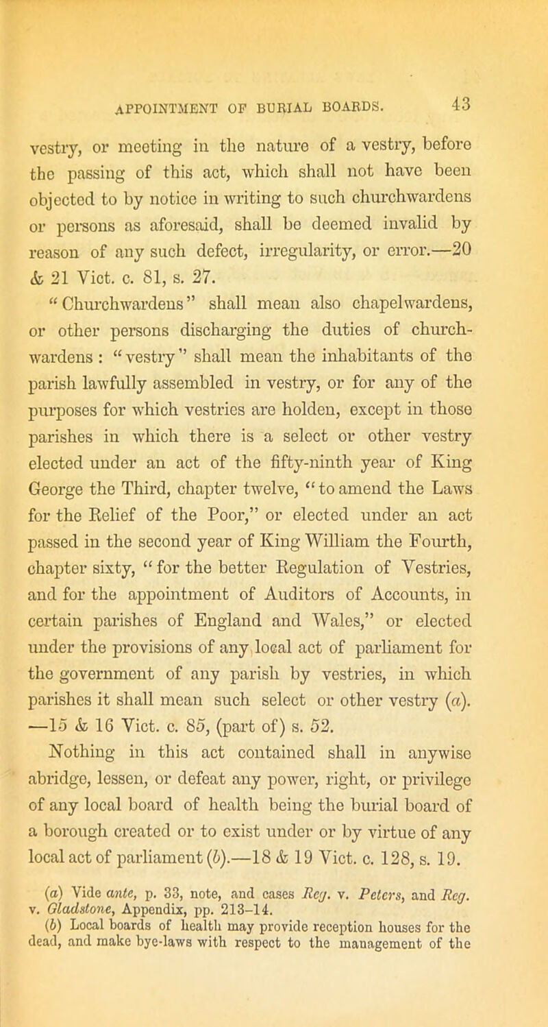 vestry, or meeting in the nature of a vestry, before the passing of this act, which shall not have been objected to by notice in writing to such churchwardens or persons as aforesaid, shall be deemed invalid by reason of any such defect, irregularity, or error.—20 & 21 Yict. c. 81, s. 27. “ Churchwardens ” shall mean also chapel wardens, or other persons discharging the duties of church- wardens : “ vestry ” shall mean the inhabitants of the parish lawfully assembled in vestry, or for any of the purposes for which vestries are holden, except in those parishes in which there is a select or other vestry elected under an act of the fifty-ninth year of King George the Third, chapter twelve, “toamend the Laws for the Relief of the Poor,” or elected under an act passed in the second year of King William the Fourth, chapter sixty, “ for the better Regulation of Vestries, and for the appointment of Auditors of Accounts, in certain parishes of England and Wales,” or elected under the provisions of any local act of parliament for the government of any parish by vestries, in which parishes it shall mean such select or other vestry («). —15 & 16 Viet. c. 85, (part of) s. 52. Nothing in this act contained shall in anywise abridge, lessen, or defeat any power, right, or privilege of any local board of health being the burial board of a borough created or to exist under or by virtue of any local act of parliament (6).—18 & 19 Viet. c. 128, s. 19. (a) Vide ante, p. 33, note, and cases Reg. v. Peters, and Reg. v. Gladstone, Appendix, pp. 213-14. (b) Local boards of health may provide reception houses for the dead, and make bye-laws with respect to the management of the
