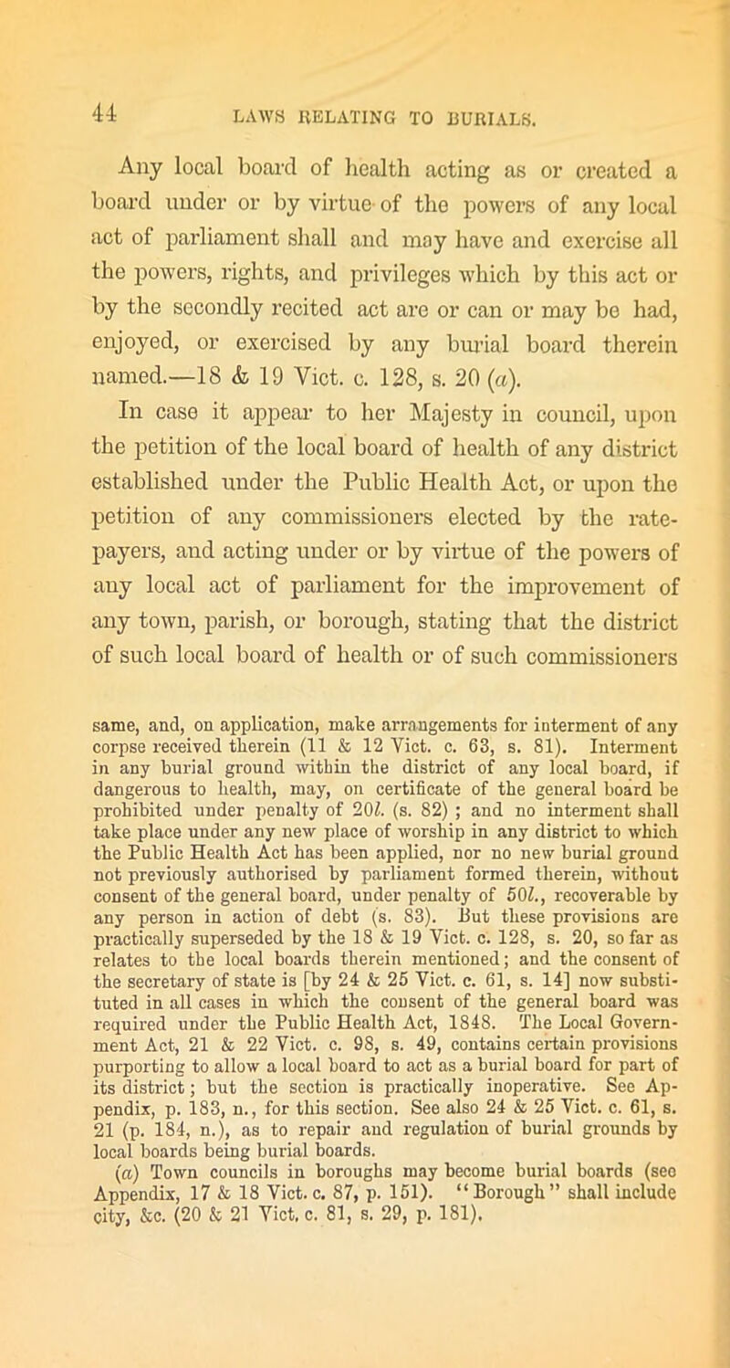Any local board of health acting as or created a board under or by virtue’ of the powers of any local act of parliament shall and may have and exercise all the powers, rights, and privileges which by this act or by the secondly recited act are or can or may be had, enjoyed, or exercised by any burial board therein named.—18 & 19 Yict. c. 128, s. 20 (a). In case it appear to her Majesty in council, upon the petition of the local board of health of any district established under the Public Health Act, or upon the petition of any commissioners elected by the rate- payers, and acting under or by virtue of the powers of any local act of parliament for the improvement of any town, parish, or borough, stating that the district of such local board of health or of such commissioners same, and, on application, make arrangements for interment of any corpse received therein (11 & 12 Yict. c. 63, s. 81). Interment in any burial ground witbin the district of any local board, if dangerous to health, may, on certificate of the general board be prohibited under penalty of 202. (s. 82) ; and no interment shall take place under any new place of worship in any district to which the Public Health Act has been applied, nor no new burial ground not previously authorised by parliament formed therein, without consent of the general board, under penalty of 502., recoverable by any person in action of debt (s. 83). But these provisions are practically superseded by the 18 & 19 Viet. c. 128, s. 20, so far as relates to the local boards therein mentioned; and the consent of the secretary of state is [by 24 & 25 Viet. c. 61, s. 14] now substi- tuted in all cases in which the consent of the general board was required under the Public Health Act, 1848. The Local Govern- ment Act, 21 & 22 Viet. c. 98, s. 49, contains certain provisions purporting to allow a local board to act as a burial board for part of its district; but the section is practically inoperative. See Ap- pendix, p. 183, n., for this section. See also 24 & 25 Viet. c. 61, s. 21 (p. 184, n.), as to repair and regulation of burial grounds by local boards being burial boards. (a) Town councils in boroughs may become burial boards (see Appendix, 17 & 18 Viet.c. 87, p. 151). “Borough” shall include city, &c. (20 & 21 Viet, c. 81, s. 29, p. 181),