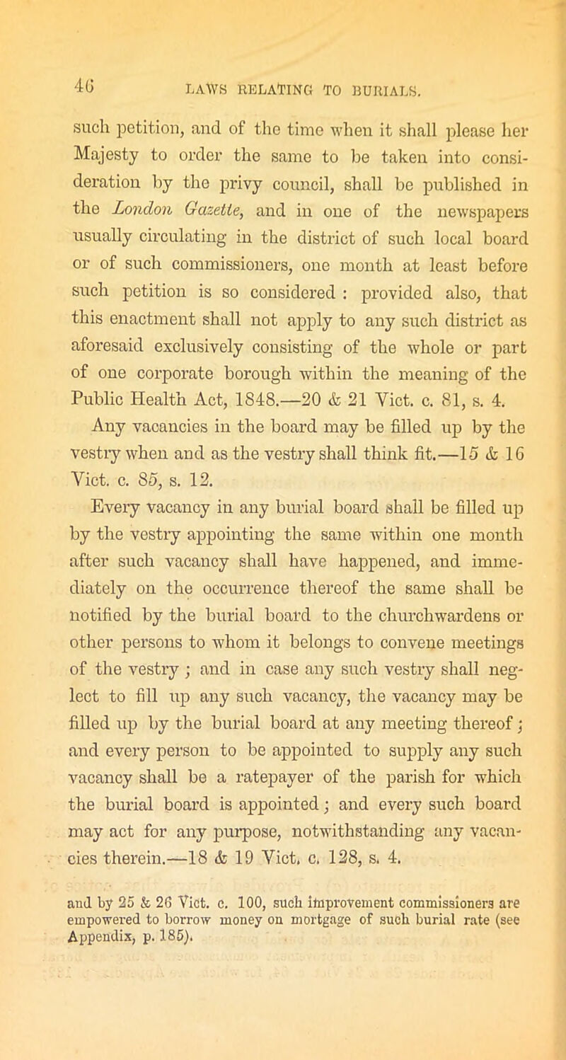 such petition, and of the time when it shall please her Majesty to order the same to be taken into consi- deration by the privy council, shall be published in the London Gazette, and in one of the newspapers usually circulating in the district of such local board or of such commissioners, one month at least before such petition is so considered : provided also, that this enactment shall not apply to any such district as aforesaid exclusively consisting of the whole or part of one corporate borough within the meaning of the Public Health Act, 1848.—20 & 21 Yict. c. 81, s. 4. Any vacancies in the board may be filled up by the vestry when and as the vestry shall think fit.—15 & 16 Yict. c. 85, s. 12. Every vacancy in any burial board shall be filled up by the vestry appointing the same within one month after such vacancy shall have happened, and imme- diately on the occurrence thereof the same shall be notified by the burial board to the churchwardens or other persons to whom it belongs to convene meetings of the vestry ; and in case any such vestry shall neg- lect to fill up any such vacancy, the vacancy may be filled up by the burial board at any meeting thereof; and every person to be appointed to supply any such vacancy shall be a ratepayer of the parish for which the burial board is appointed; and every such board may act for any purpose, notwithstanding any vacan- cies therein.—18 & 19 Viet. c. 128, s. 4. and by 25 & 26 Viet. c. 100, such improvement commissioners are empowered to borrow money on mortgage of such, burial rate (see Appendix, p. 185).