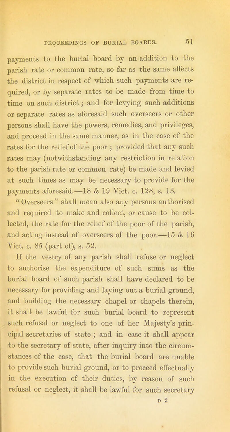 payments to the burial board by an addition to the parish rate or common rate, so far as the same affects the district in respect of which such payments are re- quired, or by separate rates to be made from time to time ou such district; and for levying such additions or separate rates as aforesaid such overseers or other persons shall have the powers, remedies, and privileges, and proceed in the same manner, as in the case of the rates for the relief of the poor ; provided that any such rates may (notwithstanding any restriction in relation to the parish rate or common rate) be made and levied at such times as may be necessary to provide for the payments aforesaid.—18 & 19 Viet. c. 128, s. 13. “ Overseers ” shall mean also any persons authorised and required to make and collect, or cause to be col- lected, the rate for the relief of the poor of the parish, and acting instead of overseers of the poor.—15 & 16 Viet. c. 85 (part of), s. 52. If the vestry of any parish shall refuse or neglect to authorise the expenditure of such sums as the burial board of such parish shall have declared to be necessary for providing and laying out a burial ground, and building the necessary chapel or chapels therein, it shall be lawful for such burial board to represent such refusal or neglect to one of her Majesty’s prin- cipal secretaries of state j and in case it shall appear to the secretary of state, after inquiry into the circum- stances of the case, that the burial board are unable to provide such burial ground, or to proceed effectually in the execution of their duties, by reason of such refusal or neglect, it shall be lawful for such secretary