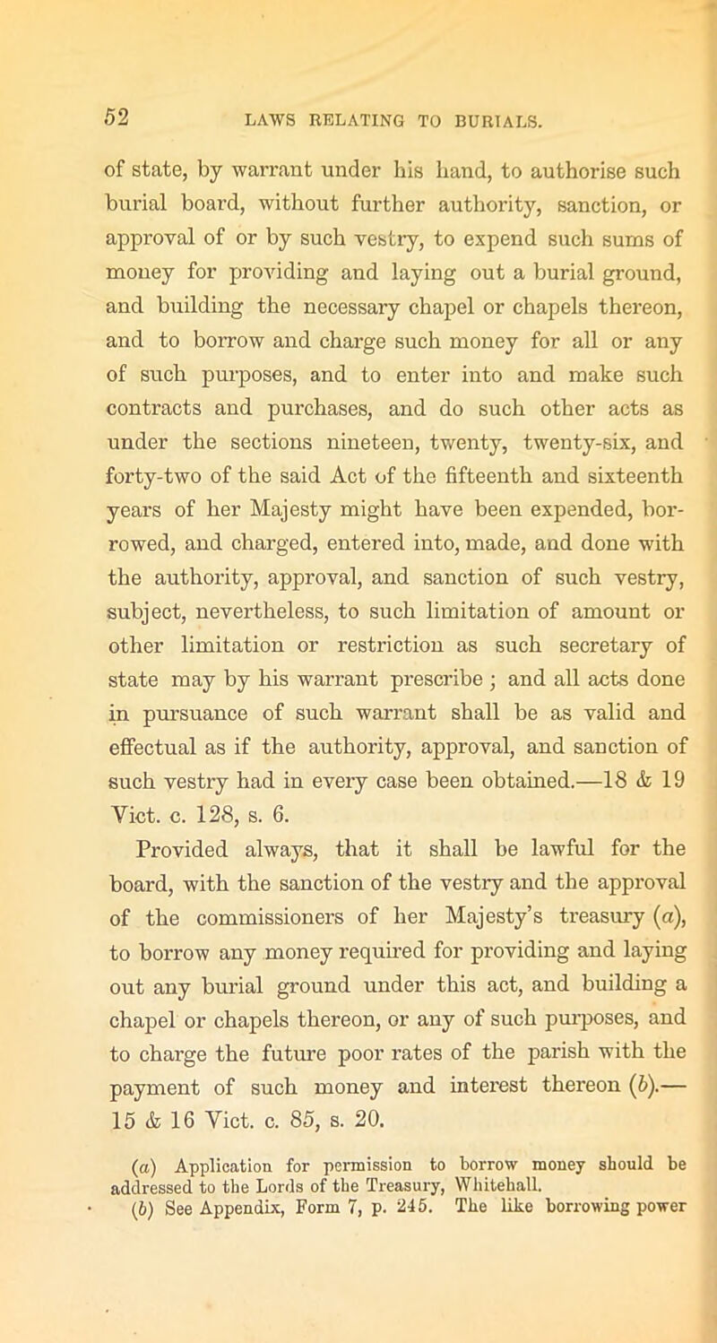 of state, by warrant under his hand, to authorise such burial board, without further authority, sanction, or approval of or by such vestry, to expend such sums of money for providing and laying out a burial ground, and building the necessary chapel or chapels thereon, and to borrow and charge such money for all or any of such purposes, and to enter into and make such contracts and purchases, and do such other acts as under the sections nineteen, twenty, twenty-six, and forty-two of the said Act of the fifteenth and sixteenth years of her Majesty might have been expended, bor- rowed, and charged, entered into, made, and done with the authority, approval, and sanction of such vestry, subject, nevertheless, to such limitation of amount or other limitation or restriction as such secretary of state may by his warrant prescribe ; and all acts done in pursuance of such warrant shall be as valid and effectual as if the authority, approval, and sanction of such vestry had in every case been obtained.—18 & 19 Yict. c. 128, s. 6. Provided always, that it shall be lawful for the board, with the sanction of the vestry and the approval of the commissioners of her Majesty’s treasury (a), to borrow any money required for providing and laying out any burial ground under this act, and building a chapel or chapels thereon, or any of such purposes, and to charge the future poor rates of the parish with the payment of such money and intei’est thereon (5).— 15 & 16 Yict. c. 85, s. 20. (а) Application for permission to borrow money should be addressed to the Lords of the Treasury, Whitehall. (б) See Appendix, Form 7, p. 245. The like borrowing power