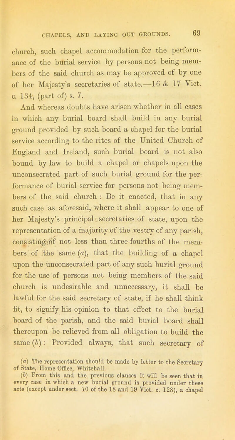 church, such chapel accommodation for the perform- ance of the burial service by persons not being mem- bers of the said church as may be approved of by one of her Majesty’s secretaries of state.—16 & 17 Yict. c. 134, (part of) s. 7. And whereas doubts have arisen whether in all cases in which any burial board shall build in any burial ground provided by such board a chapel for the burial service according to the rites of the United Church of England and Ireland, such burial board is not also bound by law to build a chapel or chapels upon the unconsecrated part of such burial ground for the per- formance of burial service for persons not being mem- bers of the said church : Be it enacted, that in any such case as aforesaid, where it shall appear to one of her Majesty’s principal secretaries of state, upon the representation of a majority of the vestry of any parish, consisting rdf not less than three-fourths of the mem- bers of the same (a), that the building of a chapel upon the unconsecrated part of any such burial ground for the use of persons not being members of the said church is undesirable and unnecessary, it shall be lawful for the said secretary of state, if he shall think fit, to signify his opinion to that effect to the burial board of the parish, and the said burial board shall thereupon be relieved from all obligation to build the same (b): Provided always, that such secretary of (а) The representation should be made by letter to the Secretary of State, Home Office, Whitehall. (б) From this and the previous clauses it will be seen that in every case in which a new burial ground is provided under these acts (except under sect. 10 of the 18 and 19 Viet. c. 128), a chapel