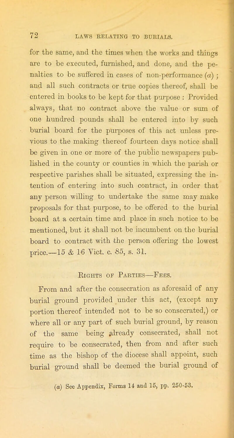 for the same, and the times when the works and things are to be executed, furnished, and done, and the pe- nalties to be suffered in cases of non-performance (a) ; and all such contracts or true copies thereof, shall be entered in books to be kept for that purpose : Provided always, that no contract above the value or sum of one hundred pounds shall be entered into by such burial board for the purposes of this act unless pre- vious to the making thereof fourteen days notice shall be given in one or more of the public newspapers pub- lished in the county or counties in which the parish or respective parishes shall be situated, expressing the in- tention of entering into such contract, in order that any person willing to undertake the same may make proposals for that purpose, to be offered to the burial board at a certain time and place in such notice to be mentioned, but it shall not be incumbent on the burial board to contract with the person offering the lowest price.—15 & 1-6 Yict. c. 85, s. 31. Eights of Parties—Fees. From and after the consecration as aforesaid of any burial ground provided under this act, (except any portion thereof intended not to be so consecrated,) or where all or any part of such burial ground, by reason of the same being already consecrated, shall not require to be consecrated, then from and after such time as the bishop of the diocese shall appoint, such burial ground shall be deemed the burial ground of