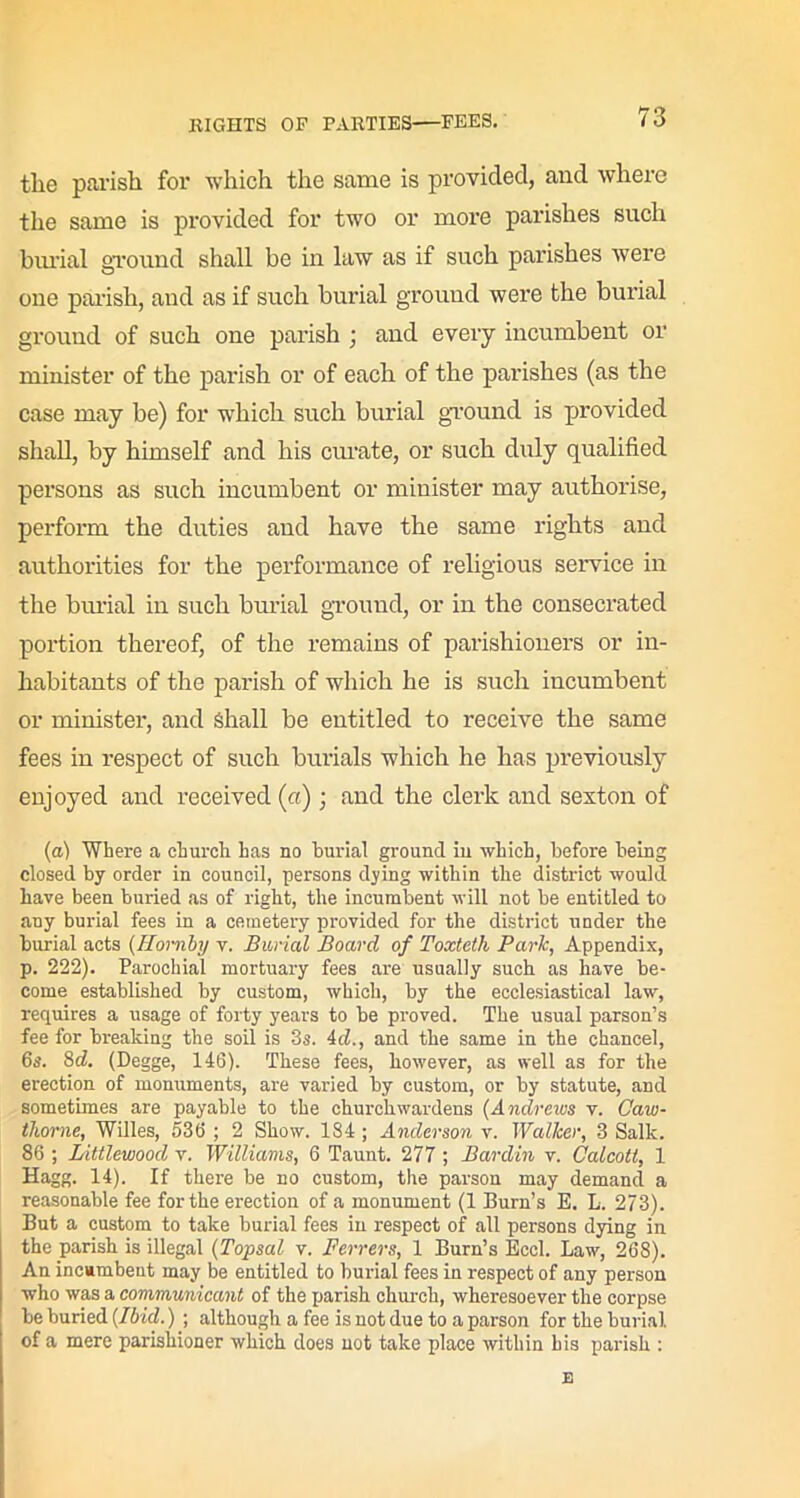 the parish for which the same is provided, and where the same is provided for two or more parishes such burial ground shall be in law as if such parishes were one parish, and as if such burial ground were the burial ground of such one parish ; and every incumbent or minister of the parish or of each of the parishes (as the case may be) for which such burial ground is provided shall, by himself and his curate, or such duly qualified persons as such incumbent or minister may authorise, perform the duties and have the same rights and authorities for the performance of religious service in the burial in such burial ground, or in the consecrated portion thereof, of the remains of parishioners or in- habitants of the parish of which he is such incumbent or minister, and Shall be entitled to receive the same fees in respect of such burials which he has previously enjoyed and received (a); and the clerk and sexton of (a) Where a church has no burial ground in which, before being closed by order in council, persons dying within the district would have been buried as of right, the incumbent will not be entitled to any burial fees in a cemetery provided for the district under the burial acts (Hornby v. Burial Board of Toxtetli Parle, Appendix, p. 222). Parochial mortuary fees are usually such as have be- come established by custom, which, by the ecclesiastical law, requires a usage of forty years to be proved. The usual parson’s fee for breaking the soil is 3s. id., and the same in the chancel, 6s. 8d. (Degge, 146). These fees, however, as well as for the erection of monuments, are varied by custom, or by statute, and sometimes are payable to the churchwardens (Andrews v. Oaw- tlwrne, Willes, 536 ; 2 Show. 184 ; Anderson v. Walker, 3 Salk. 86 ; Littleuiood v. Williams, 6 Taunt. 277 ; Bardin v. Calcott, 1 Hagg. 14). If there be no custom, the parson may demand a reasonable fee for the erection of a monument (1 Burn’s E. L. 273). But a custom to take burial fees in respect of all persons dying in the parish is illegal (Topsal v. Ferrers, 1 Burn’s Eccl. Law, 268). An incumbent may be entitled to burial fees in respect of any person who was a communicant of the parish church, wheresoever the corpse be buried (Ibid.) ; although a fee is not due to a parson for the burial, of a mere parishioner which does not take place within his parish : E