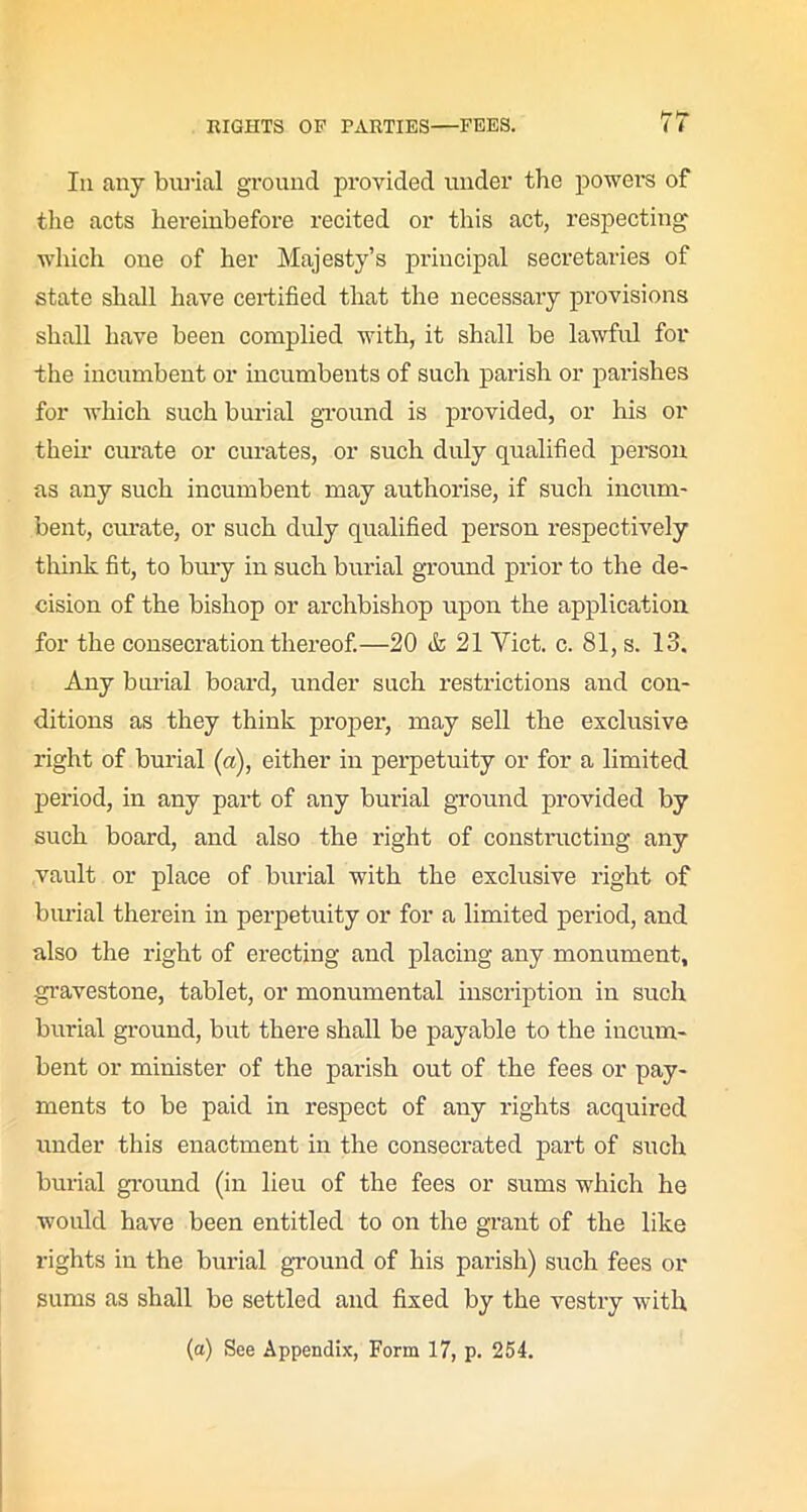 In any burial ground provided under the powers of the acts hereinbefore recited or this act, respecting which one of her Majesty’s principal secretaries of state shall have certified that the necessary provisions shall have been complied with, it shall be lawful for the incumbent or incumbents of such parish or parishes for which such burial ground is provided, or his or their curate or curates, or such duly qualified person as any such incumbent may authorise, if such incum- bent, curate, or such duly qualified person respectively think fit, to bury in such burial ground prior to the de- cision of the bishop or archbishop upon the application for the consecration thereof.—20 & 21 Viet. c. 81, s. 13. Any burial board, under such restrictions and con- ditions as they think proper, may sell the exclusive right of burial (a), either in perpetuity or for a limited period, in any part of any burial ground provided by such board, and also the right of constructing any vault or place of burial with the exclusive right of burial therein in perpetuity or for a limited period, and also the right of erecting and placing any monument, gravestone, tablet, or monumental inscription in such burial ground, but there shall be payable to the incum- bent or minister of the parish out of the fees or pay- ments to be paid in respect of any rights acquired under this enactment in the consecrated part of such burial ground (in lieu of the fees or sums which he would have been entitled to on the grant of the like rights in the burial ground of his parish) such fees or sums as shall be settled and fixed by the vestry with (a) See Appendix, Form 17, p. 254.