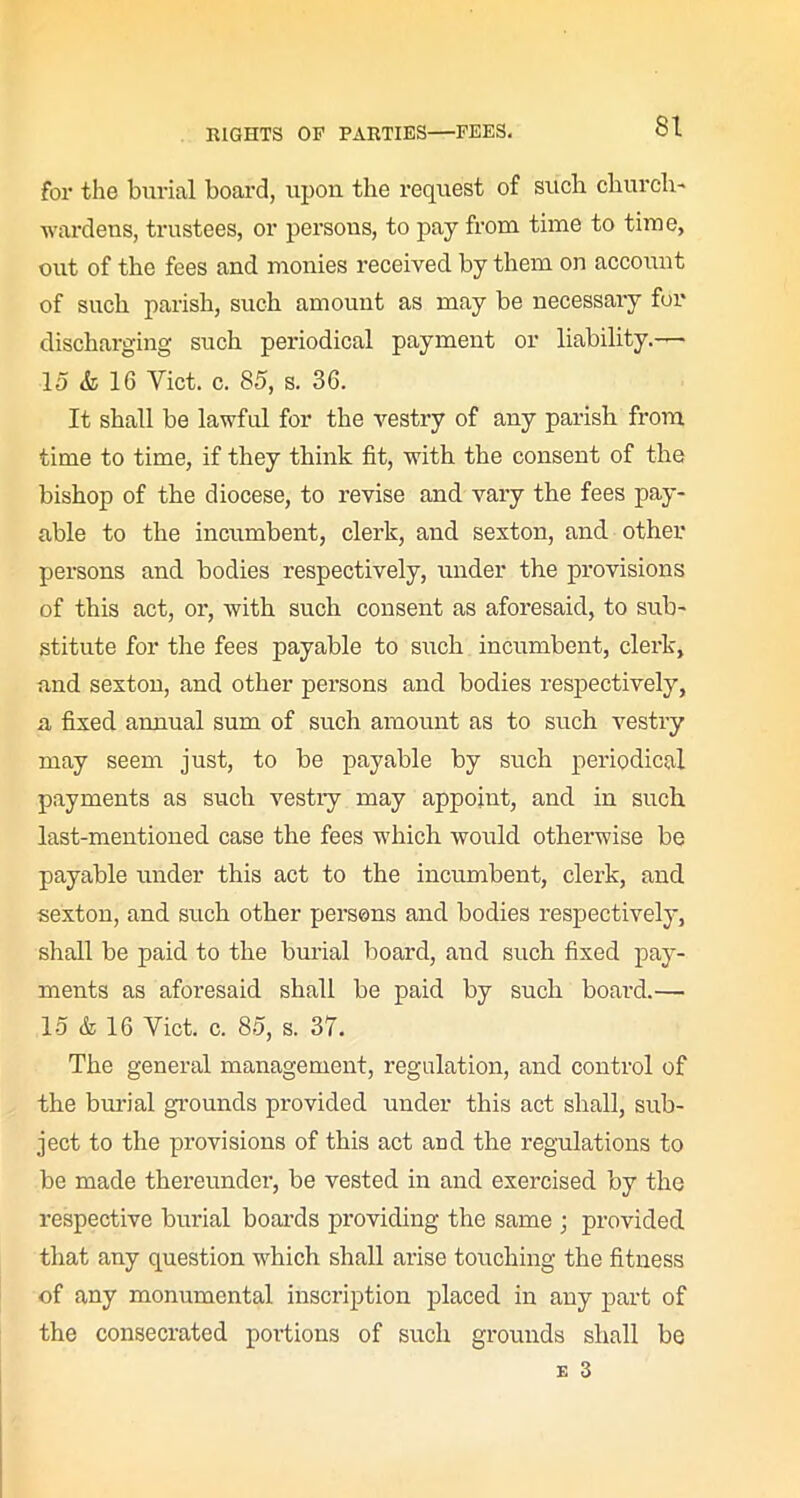 for the burial board, upon the request of such church- wardens, trustees, or persons, to pay from time to time, out of the fees and monies received by them on account of such parish, such amount as may be necessary for discharging such periodical payment or liability.— 15 & 16 Yict. c. 85, s. 36. It shall be lawful for the vestry of any parish from time to time, if they think lit, with the consent of the bishop of the diocese, to revise and vary the fees pay- able to the incumbent, clerk, and sexton, and other persons and bodies respectively, under the provisions of this act, or, with such consent as aforesaid, to sub- stitute for the fees payable to such incumbent, clerk, and sexton, and other persons and bodies respectively, a fixed aimual sum of such amount as to such vestry may seem just, to be payable by such periodical payments as such vestry may appoint, and in such last-mentioned case the fees which would otherwise be payable under this act to the incumbent, clerk, and sexton, and such other persons and bodies respectively, shall be paid to the burial board, and such fixed pay- ments as aforesaid shall be paid by such board.— 15 & 16 Yict. c. 85, s. 37. The general management, regulation, and control of the burial grounds provided under this act shall, sub- ject to the provisions of this act and the regulations to be made thereunder, be vested in and exercised by the respective burial boards providing the same ; provided that any question which shall arise touching the fitness of any monumental inscription placed in any part of the consecrated portions of such grounds shall be e 3