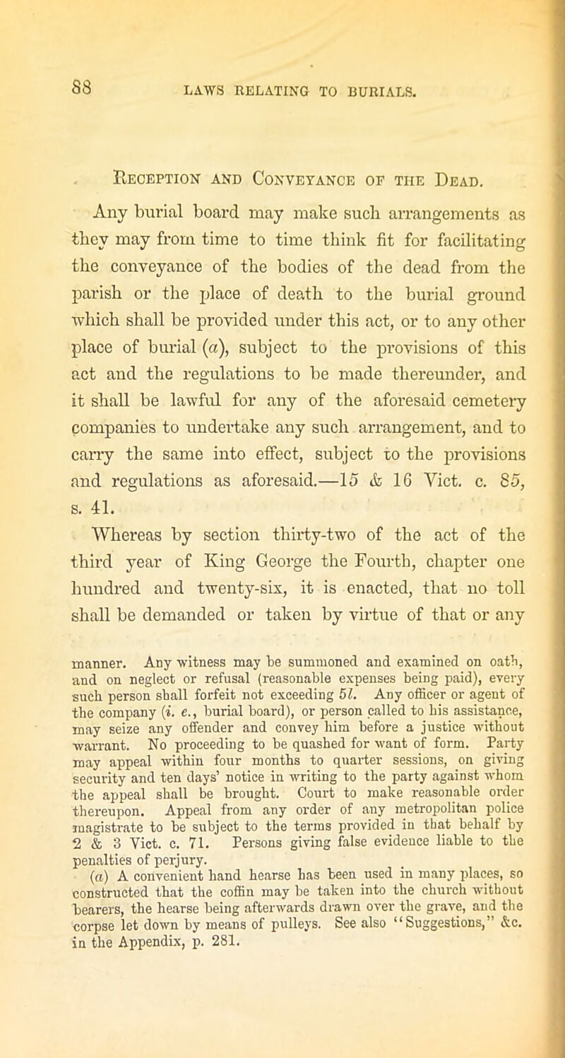 B.ECEPTION AND CONVEYANCE OF THE Dead. Any burial board may make such arrangements as they may from time to time think fit for facilitating the conveyance of the bodies of the dead from the parish or the place of death to the burial ground which shall be provided under this act, or to any other place of burial (a), subject to the provisions of this act and the regulations to be made thereunder, and it shall be lawful for any of the aforesaid cemetery companies to undertake any such arrangement, and to carry the same into effect, subject to the provisions and regulations as aforesaid.—15 & 16 Viet. c. 85, s. 41. Whereas by section thirty-two of the act of the third year of King George the Fourth, chapter one hundred and twenty-six, it is enacted, that no toll shall be demanded or taken by virtue of that or any manner. Any witness may be summoned and examined on oath, and on neglect or refusal (reasonable expenses being paid), every such, person shall forfeit not exceeding 51. Any officer or agent of the company (i. e., burial board), or person called to his assistance, may seize any offender and convey him before a justice without warrant. No proceeding to be quashed for want of form. Party may appeal within four months to quarter sessions, on giving security and ten days’ notice in writing to the party against whom the appeal shall be brought. Court to make reasonable order thereupon. Appeal from any order of any metropolitan police magistrate to be subject to the terms provided in that behalf by 2 & 3 Yict. c. 71. Persons giving false evidence liable to the penalties of perjury. (a) A convenient hand hearse has been used in many places, so constructed that the coffin may be taken into the church without bearers, the hearse being afterwards drawn over the grave, and the corpse let down by means of pulleys. See also “Suggestions,” &c. in the Appendix, p. 281.