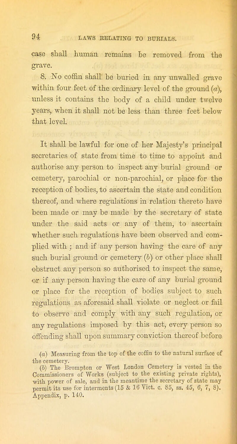 case shall human remains he removed from the grave. 8. No coffin shall be buried in any unwalled grave within four feet of the ordinary level of the ground («), unless it contains the body of a child under twelve years, when it shall not be less than three feet below that level. It shall be lawful for one of her Majesty’s principal secretaries of state from time to time to appoint and authorise any person to inspect any burial ground or cemetery, parochial or non-parochial, or place for the reception of bodies, to ascertain the state and condition thereof, and where regulations in relation thereto have been made or may be made by the secretary of state under the said acts or any of them, to ascertain whether such regulations have been observed and com- plied with • and if any person having the care of any such burial ground or cemetery (b) or other place shall obstruct any person so authorised to inspect the same, or if any person having the care of any burial ground or place for the reception of bodies subject to such regulations as aforesaid shall violate or neglect or fail to observe and comply with any such regulation, or any regulations imposed by this act, every person so offending shall upon summary conviction thereof before (а) Measuring from the top of the coffin to the natural surface of the cemetery. (б) The Brompton or West London Cemetery is vested in the Commissioners of Works (subject to the existing private rights), with power of sale, and in the meantime the secretary of state may permit its use for interments (15 & 16 Viet. c. 85, ss. 45, 6, 7, 8). Appendix, p. 140.