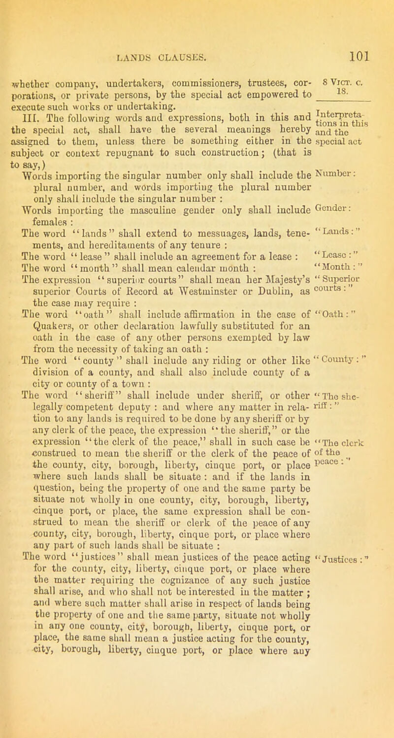 whether company, undertakers, commissioners, trustees, cor- S Vjct. c. porations, or private persons, by the special act empowered to ls- execute such works or undertaking. III. The following words and expressions, both in this and Interprets- tbe special act, shall have the several meanings hereby and thc assigned to them, unless there be something either in the special act subject or context repugnant to such construction; (that is to say,) Words importing the singular number only shall include the Number- plural number, and words importing the plural number only shall include the singular number : Words importing the masculine gender only shall include Gender: females : The word “lands” shall extend to messuages, lands, tene- “Lands. ments, and hereditaments of any tenure : The word “ lease ” shall include an agreement for a lease : “ Lease : ” The word “month ” shall mean calendar month : “Month.: ” The expression “ superior courts” shall mean her Majesty’s “ Superior superior Courts of Record at Westminster or Dublin, ascourts: the case may require : The word “oath” shall include affirmation in the case of “Oath:” Quakers, or other declaration lawfully substituted for an oath in the case of any other persons exempted by law from the necessity of taking an oath : The word “ county ” shall include any riding or other like “ County: ” division of a county, and shall also include county of a city or county of a town : The word “sheriff” shall include under sheriff, or other “The shc- legally competent deputy : and where any matter in rela- riff: ” tion to any lands is required to be done by any sheriff or by any clerk of the peace, the expression “the sheriff,” or the expression “the clerk of the peace,” shall in such case be “The clerk construed to mean the sheriff or the clerk of the peace of °f the the county, city, borough, liberty, cinque port, or place pcace: where such lauds shall be situate : and if the lands in question, being the property of one and the same party be situate not wholly in one county, city, borough, liberty, cinque port, or place, the same expression shall be con- strued to mean the sheriff or clerk of the peace of any county, city, borough, liberty, cinque port, or place where any part of such lands shall be situate : The word “justices” shall mean justices of the peace acting “Justices :” for the county, city, liberty, cinque port, or place where the matter requiring the cognizance of any such justice shall arise, and who shall not be interested in the matter ; and where such matter shall arise in respect of lands being the property of one and the same party, situate not wholly in any one county, city, borough, liberty, cinque port, or place, the same shall mean a justice acting for the county, city, borough, liberty, cinque port, or place where any