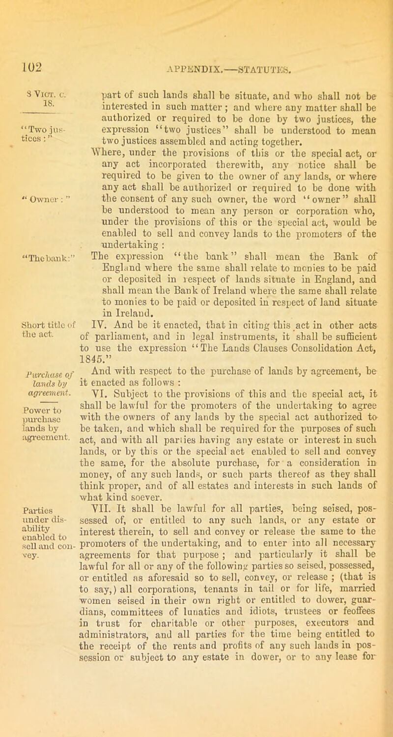 8 VlOT. C. 18. “Two jus- tices : ” “ Owner: ” “The bank:” Short title of the act. Purchase, of lands by agreement. Power to pui-chase lands by agreement. Parties under dis- ability enabled to sell and con- vey. APPENDIX.—STATUTES. part of such lands shall be situate, and who shall not be interested in such matter ; and where any matter shall be authorized or required to be done by two justices, the expression “two justices” shall be understood to mean two justices assembled and acting together. Where, under the provisions of this or the special act, or any act incorporated therewith, any notice shall he required to be given to the owner of any lands, or where any act shall be authorized or required to be done with the consent of any such owner, the word “owner” shall be understood to mean any person or corporation who, under the provisions of this or the special act, would be enabled to sell and convey lands to the promoters of the undertaking : The expression “the bank” shall mean the Bank of England where the same shall relate to monies to he paid or deposited in r espect of lands situate in England, and shall mean the Bank of Ireland where the same shall relate to monies to be paid or deposited in respect of land situate in Ireland. IV. And be it enacted, that in citing this act in other acts of parliament, and in legal instruments, it shall be sufficient to use the expression “ The Lands Clauses Consolidation Act, 1845.” And with respect to the purchase of lands by agreement, be it enacted as follows : VI. Subject to the provisions of this and the special act, it shall be lawful for the promoters of the undertaking to agree with the owners of any lands by the special act authorized to be taken, and which shall be required for the purposes of such act, and with all parlies having any estate or interest in such lands, or by this or the special act enabled to sell and convey the same, for the absolute purchase, for a consideration in money, of any such lands, or such parts thereof as they shall think proper, and of all estates and interests in such lands of what kind soever. VII. It shall be lawful for all parties, being seised, pos- sessed of, or entitled to any such lands, or any estate or interest therein, to sell and convey or release the same to the promoters of the undertaking, and to enter into all necessary agreements for that purpose ; and particularly it shall be lawful for all or any of the following parties so seised, possessed, or entitled as aforesaid so to sell, convey, or release ; (that is to say,) all corporations, tenants in tail or for life, married women seised in their own right or entitled to dower, guar- dians, committees of lunatics and idiots, trustees or feoffees in trust for charitable or other purposes, executors and administrators, and all parties for the time being entitled to the receipt of the rents and profits of auy such lands in pos- session or subject to any estate in dower, or to any lease for