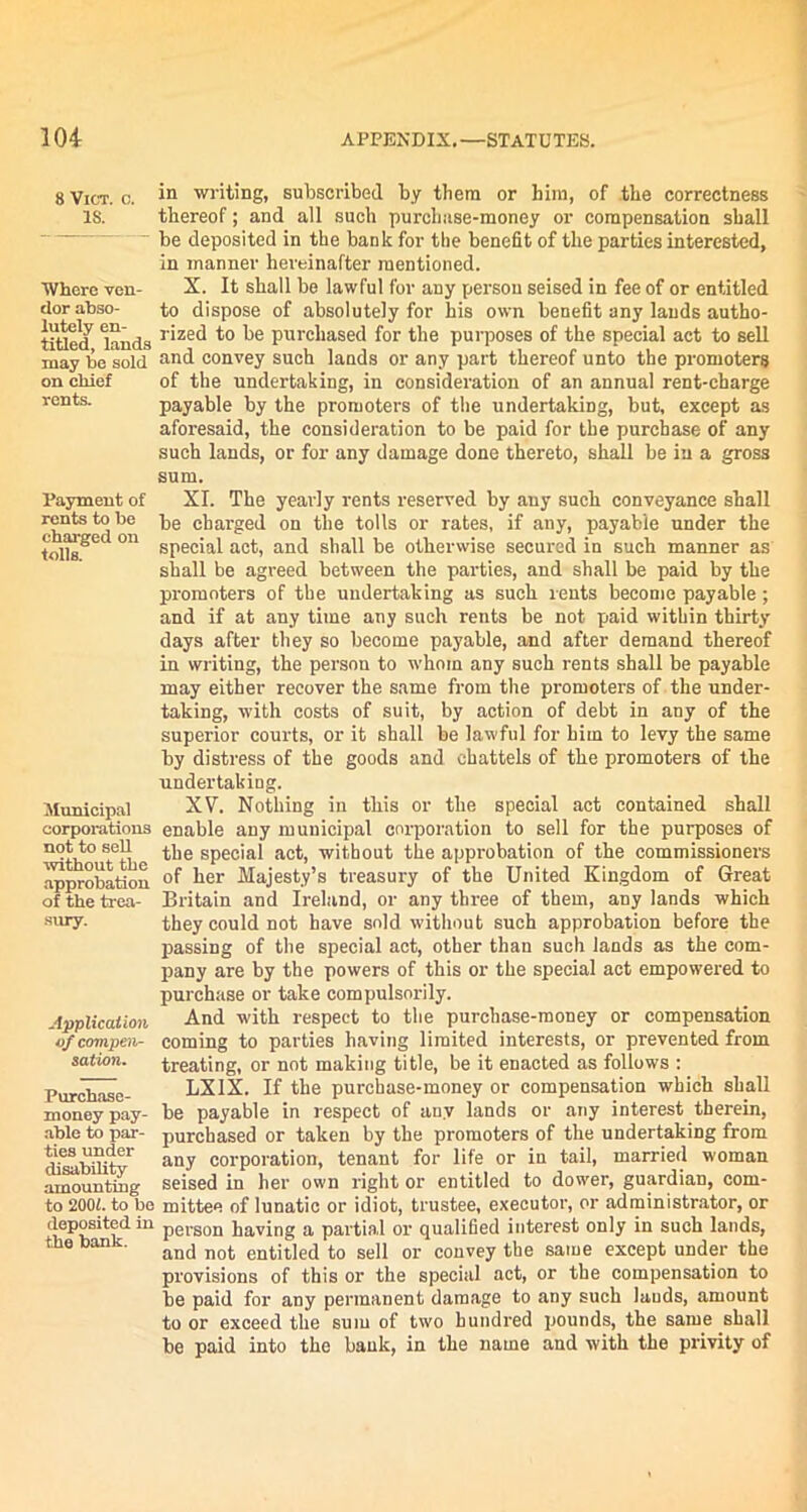 8 Vict. c. IS. Where ven- dor abso- lutely en- titled, lands may be sold on chief rents. Payment of rents to be charged on tolls. Municipal corporations not to sell without the approbation of the trea- sury. Application of compen- sation. Purchase- money pay- able to par- ties under disability amounting to 200i. to be deposited in the bank. in writing, subscribed by them or him, of the correctness thereof; and all such purclmse-money or compensation shall be deposited in the bank for the benefit of the parties interested, in manner hereinafter mentioned. X. It shall be lawful for any person seised in fee of or entitled to dispose of absolutely for his own benefit any lauds autho- rized to be purchased for the purposes of the special act to sell and convey such lands or any part thereof unto the promoters of the undertaking, in consideration of an annual rent-charge payable by the promoters of the undertaking, but, except as aforesaid, the consideration to be paid for the purchase of any such lands, or for any damage done thereto, shall he in a gross sum. XI. The yearly rents reserved by any such conveyance shall be charged on the tolls or rates, if any, payable under the special act, and shall be otherwise secured in such manner as shall be agreed between the parties, and shall be paid by the promoters of the undertaking as such rents become payable; and if at any time any such rents be not paid within thirty days after they so become payable, and after demand thereof in writing, the person to whom any such rents shall be payable may either recover the same from the promoters of the under- taking, with costs of suit, by action of debt in any of the superior courts, or it shall be lawful for him to levy the same by distress of the goods and chattels of the promoters of the undertaking. XV. Nothing in this or the special act contained shall enable any municipal corporation to sell for the purposes of the special act, without the approbation of the commissioners of her Majesty’s treasury of the United Kingdom of Great Britain and Ireland, or any three of them, any lands which they could not have sold without such approbation before the passing of the special act, other than such lands as the com- pany are by the powers of this or the special act empowered to purchase or take compulsorily. And with respect to the purchase-money or compensation coming to parties having limited interests, or prevented from treating, or not making title, be it enacted as follows : LX1X. If the purchase-money or compensation which shall be payable in respect of any lands or any interest therein, purchased or taken by the promoters of the undertaking from any corporation, tenant for life or in tail, married woman seised in her own light or entitled to dower, guardian, com- mittee of lunatic or idiot, trustee, executor, or administrator, or person having a partial or qualified interest only in such lands, and not entitled to sell or convey the same except under the provisions of this or the special act, or the compensation to be paid for any permanent damage to any such lauds, amount to or exceed the sum of two hundred pounds, the same shall be paid into the bank, in the name and with the privity of