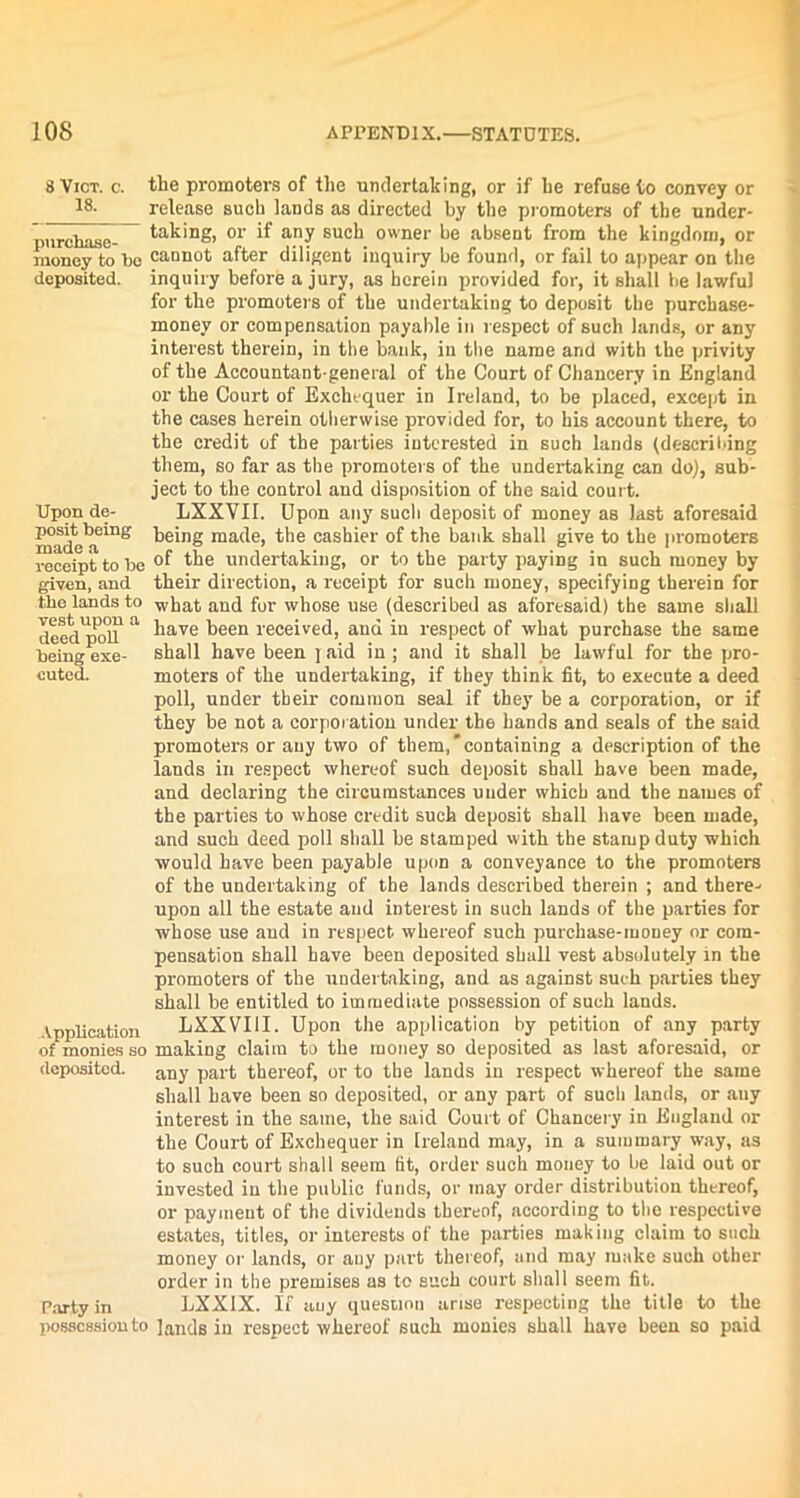 Upon de- posit being made a tbe lands to vest upon a deed poll being exe- cuted. 8 Viot. c. the promoters of the undertaking, or if he refuse to convey or 18- release such lands as directed by the promoters of tbe under- purchase- tak‘DS> or if any such owner be absent from the kingdom, or money to be cannot after diligent inquiry be found, or fail to appear on tbe deposited, inquiry before a jury, as herein provided for, it shall he lawful for the promoters of tbe undertaking to deposit the purchase- money or compensation payable in respect of such lands, or any interest therein, in tbe batik, in tbe name and with the privity of the Accountant-general of the Court of Chancery in England or the Court of Exchequer in Ireland, to be placed, except in the cases herein otherwise provided for, to his account there, to the credit of the parties interested in such lands (describing them, so far as the promoters of the undertaking can do), sub- ject to the control and disposition of the said court. LXXVII. Upon any sucli deposit of money as last aforesaid being made, the cashier of the bank shall give to the promoters receipt to be °f the undertaking, or to the party paying in such money by given, and their direction, a receipt for such money, specifying therein for what and for whose use (described as aforesaid) the same shall have been received, and in respect of what purchase the same shall have been jaid in; and it shall be lawful for the pro- moters of the undertaking, if they think fit, to execute a deed poll, under tbeir common seal if they be a corporation, or if they be not a corporation under the hands and seals of the said promoters or any two of them,'containing a description of the lands in respect whereof such deposit shall have been made, and declaring the circumstances under which and the names of the parties to whose credit such deposit shall have been made, and such deed poll shall be stamped with the stamp duty which would have been payable upon a conveyance to the promoters of the undertaking of the lands described therein ; and there- upon all the estate and interest in such lands of the parties for whose use and in respect whereof such purchase-money or com- pensation shall have been deposited shall vest absolutely in the promoters of the undertaking, and as against such parties they shall be entitled to immediate possession of such lands. Vpplication LXXVUI. Upon the application by petition of any party of monies so making claim to the money so deposited as last aforesaid, or deposited. any part thereof, or to the lands in respect whereof the same shall have been so deposited, or any part of sucli lands, or any interest in the same, the said Court of Chancery in England or the Court of Exchequer in Ireland may, in a summary way, as to such court shall seem tit, order such money to be laid out or invested in the public funds, or may order distribution thereof, or payment of the dividends thereof, according to tbe respective estates, titles, or interests of the parties making claim to such money or lands, or any part thereof, and may make such other order in tbe premises as to such court shall seem fit. Party in LXXIX. If any question arise respecting the title to the possession to lands in respect whereof such monies shall have been so paid