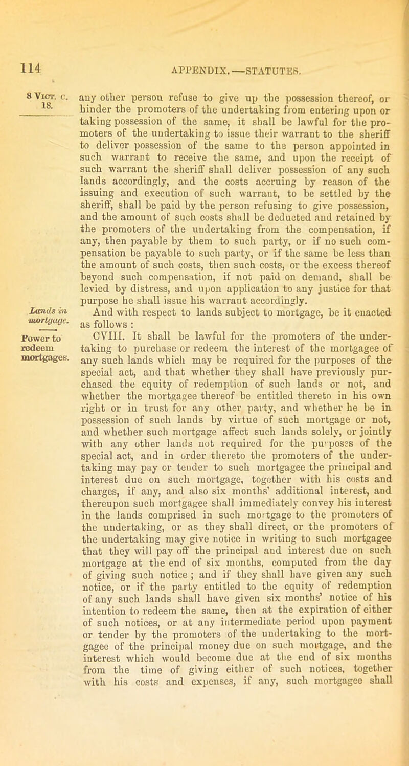 8 Vict. c. 18. Lands in mortgage. Power to redeem mortgages. any other person refuse to give up the possession thereof, or hinder the promoters of the undertaking from entering upon or taking possession of the same, it shall be lawful for the pro- moters of the undertaking to issue their warrant to the sheriff to deliver possession of the same to the person appointed in such warrant to receive the same, and upon the receipt of such warrant the sheriff shall deliver possession of any such lands accordingly, and the costs accruing by reason of the issuing and execution of such warrant, to be settled by the sheriff, shall be paid by the person refusing to give possession, and the amount of such costs shall be deducted and retained by the promoters of the undertaking from the compensation, if any, then payable by them to such party, or if no such com- pensation be payable to such party, or if the same be less than the amount of such costs, then such costs, or the excess thereof beyond such compensation, if not paid on demand, shall be levied by distress, and upon application to any justice for that purpose he shall issue his warrant accordingly. And with respect to lands subject to mortgage, be it enacted as follows : CVIII. It shall be lawful for the promoters of the under- taking to purchase or redeem the interest of the mortgagee of any such lands which may be required for the purposes of the special act, and that whether they shall have previously pur- chased the equity of redemption of such lands or not, and whether the mortgagee thereof be entitled thereto in his own right or in trust for any other party, and whether he be in possession of such lands by virtue of such mortgage or not, and whether such mortgage affect such lands solely, or jointly with any other lauds not required for the purposes of the special act, and in order thereto the promoters of the under- taking may pay or tender to such mortgagee the principal and interest due on such mortgage, together with his costs and charges, if any, and also six months’ additional interest, and thereupon such mortgagee shall immediately convey his interest in the lands comprised in such mortgage to the promoters of the undertaking, or as they shall direct, or the promoters of the undertaking may give notice in writing to such mortgagee that they will pay off the principal and interest due on such mortgage at the end of six months, computed from the day of giving such notice ; and if they shall have given any such notice, or if the party entitled to the equity of redemption of any such lands shall have given six months’ notice of his intention to redeem the same, then at the expiration of either of such notices, or at any intermediate period upon payment or tender by the promoters of the undertaking to the mort- gagee of the principal money due on such mortgage, and the interest which would become due at the end of six months from the time of giving either of such notices, together with his costs and expenses, if any, such mortgagee shall