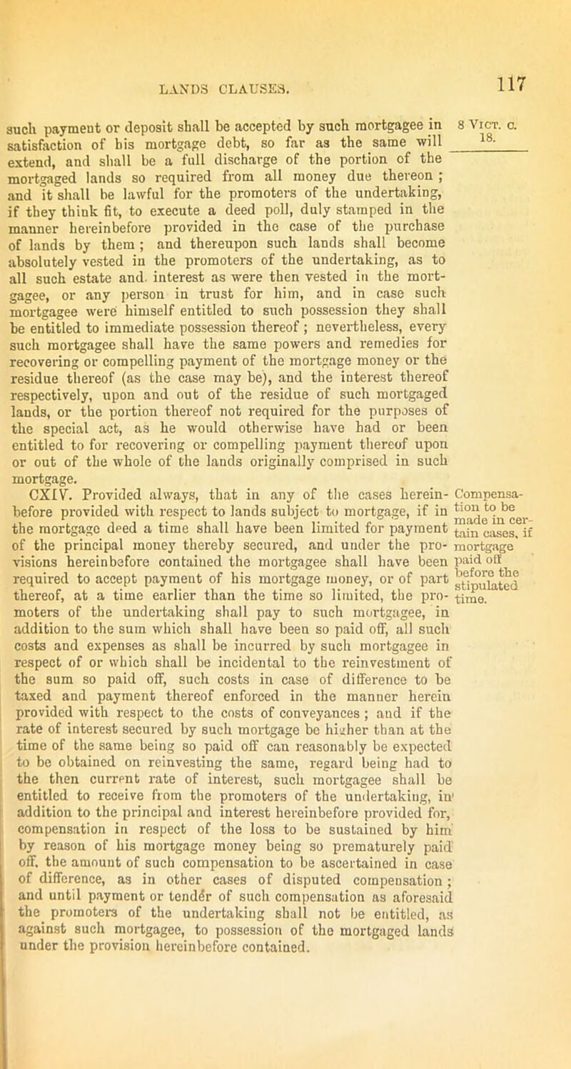 such payment or deposit shall be accepted by such mortgagee in 8 Vict. o. satisfaction of bis mortgage debt, so far as the same will 18~ extend, and shall be a full discharge of the portion of the mortgaged lands so required from all money due thereon ; and it shall be lawful for the promoters of the undertaking, if they think fit, to execute a deed poll, duly stamped in the manner hereinbefore provided in the case of the purchase of lands by them; and thereupon such lands shall become absolutely vested in the promoters of the undertaking, as to all such estate and. interest as were then vested in the mort- gagee, or any person in trust for him, and in case such mortgagee were himself entitled to such possession they shall be entitled to immediate possession thereof ; nevertheless, every such mortgagee shall have the same powers and remedies for recovering or compelling payment of the mortgage money or the residue thereof (as the case may be), and the interest thereof respectively, upon and out of the residue of such mortgaged lands, or the portion thereof not required for the purposes of the special act, as he would otherwise have had or been entitled to for recovering or compelling payment thereof upon or out of the whole of the lands originally comprised in such mortgage. CXIV. Provided always, that in any of the cases herein- Compensa- before provided with respect to lands subject to mortgage, if in dek^cer the mortgage deed a time shall have been limited for payment tain cases- jf of the principal money thereby secured, and under the pro- mortgage visions hereinbefore contained the mortgagee shall have been paid ofl required to accept payraeut of his mortgage money, or of part thereof, at a time earlier than the time so limited, the pro- time, moters of the undertaking shall pay to such mortgagee, in addition to the sum which shall have been so paid off, all such costs and expenses as shall be incurred by such mortgagee in respect of or which shall be incidental to the reinvestment of the sum so paid off, such costs in case of difference to be taxed and payment thereof enforced in the manner herein provided with respect to the costs of conveyances; and if the rate of interest secured by such mortgage be higher than at the time of the same being so paid off can reasonably be expected to be obtained on reinvesting the same, regard being had to the then current rate of interest, such mortgagee shall be entitled to receive from the promoters of the undertaking, in' addition to the principal and interest hereinbefore provided for, compensation in respect of the loss to be sustained by him by reason of his mortgage money being so prematurely paid’ off. the amount of such compensation to be ascertained in case of difference, as in other cases of disputed compensation; and until payment or tender of such compensation as aforesaid the promoters of the undertaking shall not be entitled, as against such mortgagee, to possession of the mortgaged lands under the provision hereinbefore contained.