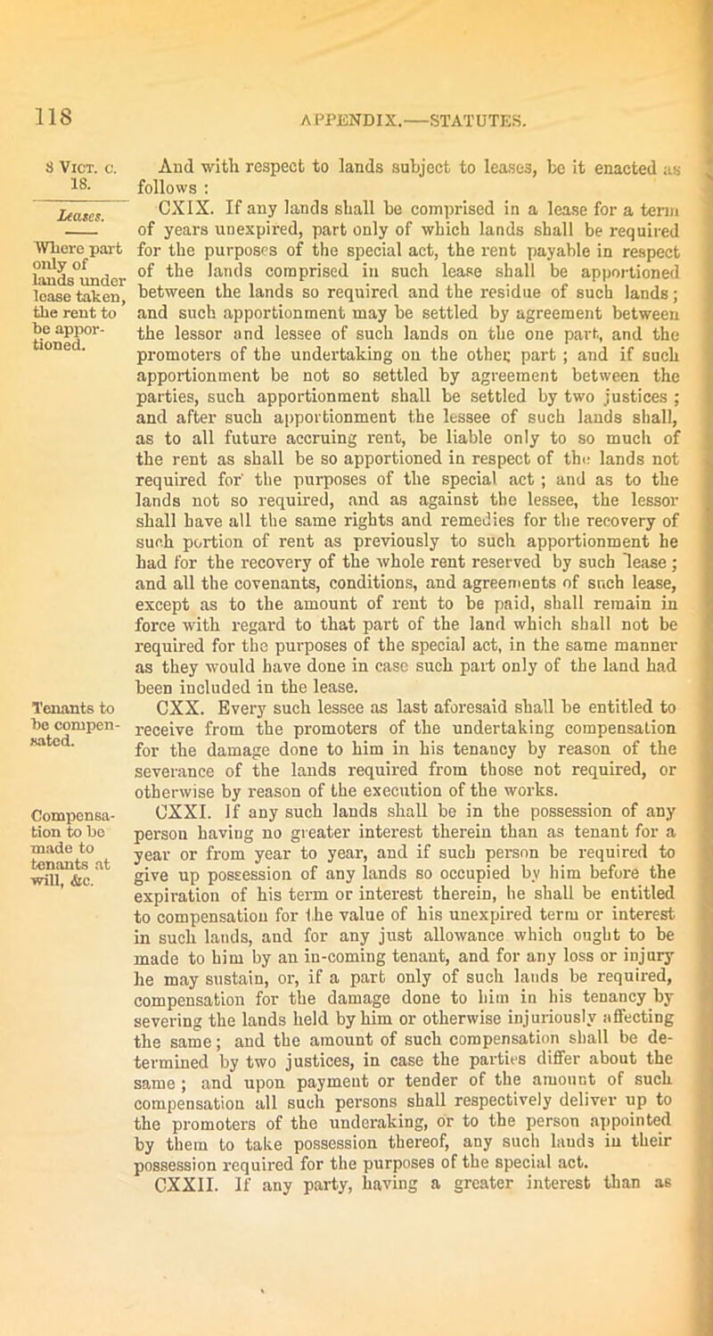 ns 8 VlCT. O. 18. Leases. Where part only of lands under lease taken, the rent to he appor- tioned. Tenants to he compen- sated. Compensa- tion to he made to tenants at will, &c. And with respect to lands subject to leases, be it enacted as follows : CXIX. If any lands shall he comprised in a lease for a term of years unexpired, part only of which lands shall be required for the purposes of the special act, the rent payable in respect of the lands comprised in such lease shall be apportioned between the lands so required and the residue of such lands; and such apportionment may be settled by agreement between the lessor and lessee of such lands on the one part, and the promoters of the undertaking on the othei; part ; and if such apportionment be not so settled by agreement between the parties, such apportionment shall be settled by two justices ; and after such apportionment the lessee of such lauds shall, as to all future accruing rent, be liable only to so much of the rent as shall be so apportioned in respect of the lands not required for' the purposes of the special act; and as to the lands not so required, and as against the lessee, the lessor shall have all the same rights and remedies for the recovery of such portion of rent as previously to such apportionment he had for the recovery of the whole rent reserved by such lease ; and all the covenants, conditions, and agreements of such lease, except as to the amount of rent to be paid, shall remain in force with regard to that part of the land which shall not be required for the purposes of the special act, in the same manner as they would have done in case such part only of the land had been included in the lease. CXX. Every such lessee as last aforesaid shall be entitled to receive from the promoters of the undertaking compensation for the damage done to him in his tenancy by reason of the severance of the lands required from those not required, or otherwise by reason of the execution of the works. OXXI. If any such lands shall be in the possession of any person having no greater interest therein than as tenant for a year or from year to year, and if such person be required to give up possession of any lands so occupied by him before the expiration of his term or interest therein, he shall be entitled to compensation for the value of his unexpired term or interest in such lands, and for any just allowance which ought to be made to him by an in-coming tenant, and for any loss or injury he may sustain, or, if a part only of such lands be required, compensation for the damage done to him in his tenancy by severing the lands held by him or otherwise injuriously affecting the same; and the amount of such compensation shall be de- termined by two justices, in case the parties differ about the same ; and upon payment or tender of the amount of such compensation all such persons shall respectively deliver up to the promoters of the underaking, or to the person appointed by them to take possession thereof, any such lauds in their possession required for the purposes of the special act. CXXII. If any party, having a greater interest than as