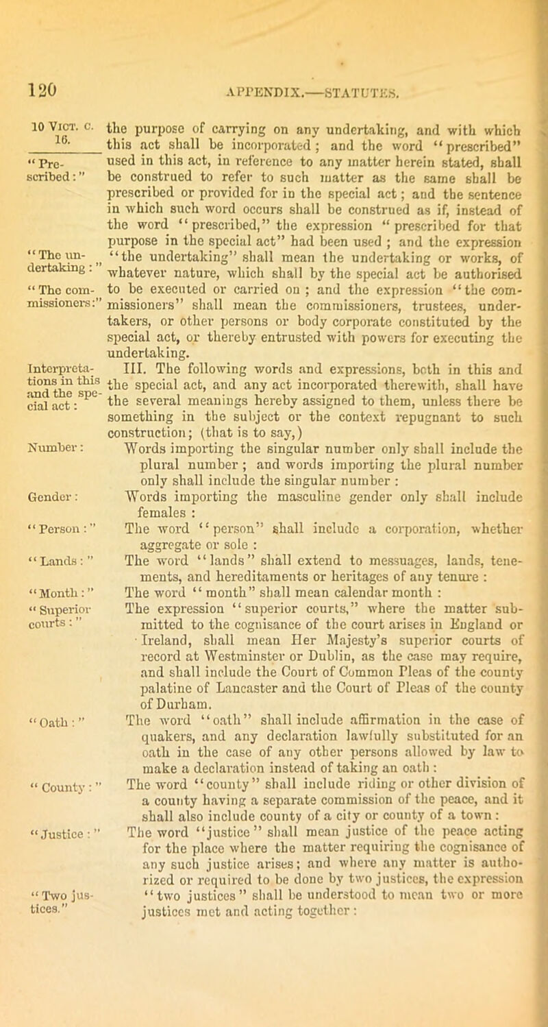 10 VlCT. C. 16. “Pre- scribed : “The un- dertaking : ” “ The com- missioners:” Interpreta- tions in this and the spe- cial act: Number: Gender: “Person:” ‘ ‘ Lands: ” “Month: ” “ Superior courts: ” “Oath:” “ County:” “ Justice : “ Two jus- tices.  the purpose of carrying on any undertaking, and with which this act shall be incorporated; and the word “prescribed” used in this act, in reference to any matter herein stated, shall be construed to refer to such matter as the same shall be prescribed or provided for in the special act; and the sentence in which such word occurs shall be construed as if, instead of the word “ prescribed,” the expression “prescribed for that purpose in the special act” had been used ; and the expression “the undertaking” shall mean the undertaking or works, of whatever nature, which shall by the special act be authorised to be executed or carried on ; and the expression “the com- missioners” shall mean the commissioners, trustees, under- takers, or other persons or body corporate constituted by the special act, or thereby entrusted with powers for executing the undertaking. III. The following words and expressions, both in this and the special act, and any act incorporated therewith, shall have the several meanings hereby assigned to them, unless there be something in the subject or the context repugnant to such construction; (that is to say,) Words importing the singular number only shall include the plural number ; and words importing the plural number only shall include the singular number : Words importing the masculine gender only shall include females : The word “person” shall include a corporation, whether aggregate or sole : The word “lands” shall extend to messuages, lands, tene- ments, and hereditaments or heritages of any tenure : The word “ month” shall mean calendar month : The expression “superior courts,” where the matter sub- mitted to the cognisance of the court arises in England or Ireland, shall mean Her Majesty’s superior courts of 1 record at Westminster or Dublin, as the case may require, and shall include the Court of Common Pleas of the county palatine of Lancaster and the Court of Pleas of the county of Durham. The word “oath” shall include affirmation in the case of quakers, and any declaration lawfully substituted for an oath in the case of any other persons allowed by law to i make a declaration instead of taking an oath : The word “county” shall include riding or other division of a county having a separate commission of the peace, and it shall also include county of a city or county of a town : The word “justice” shall mean justice of the peace acting for the place where the matter requiring the cognisance of any such justice arises; and where any matter is autho- rized or required to be done by two justices, the expression “two justices” shall be understood to mean two or more justices met and acting together: