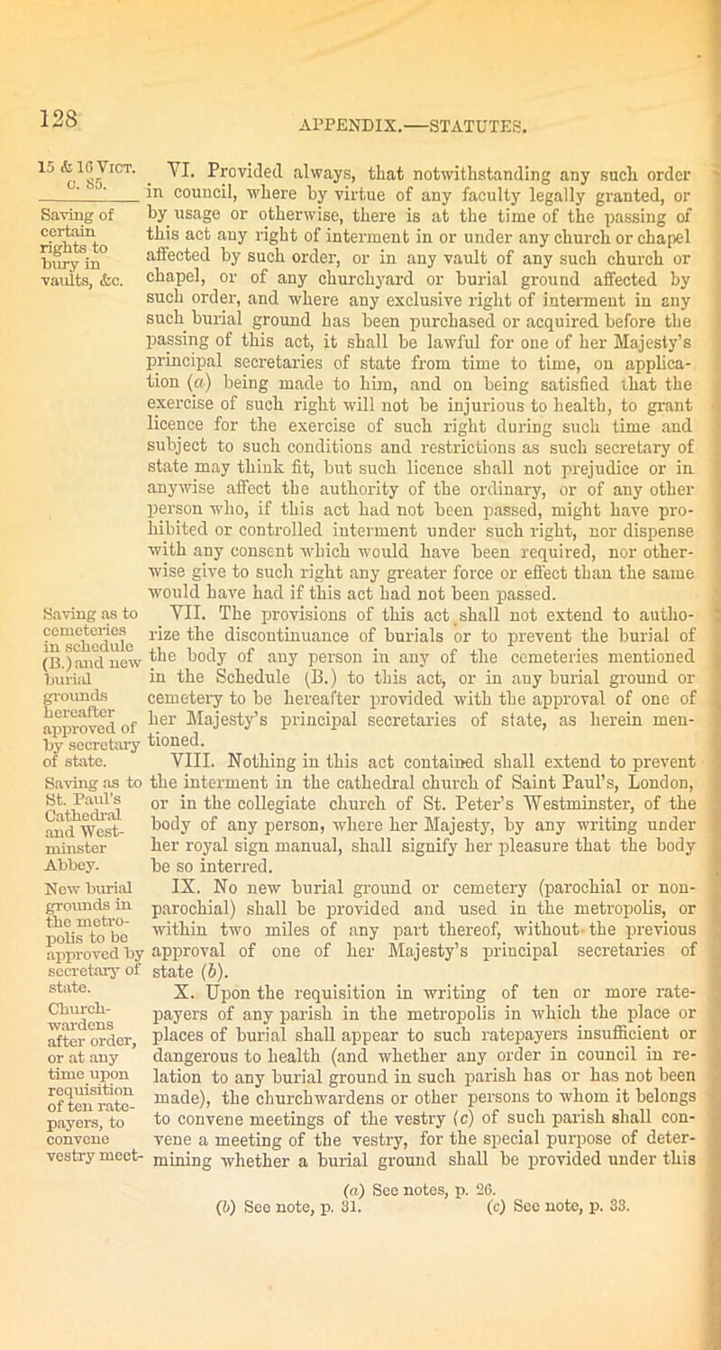 APPENDIX.—STATUTES. 15 folOVrcT. c. 85. Saving of certain rights to bury in vaults, &c. YI. Provided always, that notwithstanding any such order in council, where by virtue of any faculty legally granted, or by usage or otherwise, there is at the time of the passing of this act any right of interment in or under any church or chapel affected by such order, or in any vault of any such church or chapel, or of any churchyard or burial ground affected by such order, and where any exclusive right of interment in any such burial ground has been purchased or acquired before the passing of this act, it shall be lawful for one of her Majesty’s principal secretaries of state from time to time, on applica- tion (a) being made to him, and on being satisfied that the exercise of such right will not be injurious to health, to grant licence for the exercise of such right during such time and subject to such conditions and restrictions as such secretary of state may think fit, but such licence shall not prejudice or in anywise affect the authority of the ordinary, or of any other person who, if this act had not been passed, might have pro- hibited or controlled interment under such right, nor dispense with any consent which would have been required, nor other- wise give to such right any greater force or effect than the same would have had if this act had not been passed. Saving as to VII. The provisions of this act , shall not extend to autho- ?n*schedule r*ze discontinuance of burials or to prevent the burial of (B.) and new body of any person in any of the cemeteries mentioned burial hi the Schedule (B.) to this act, or in any burial ground or grounds cemetery to be hereafter provided with the approval of one of approved of ^er Majesty’s principal secretaries of state, as herein men- by secretary tioned. of state. VIII. Nothing in this act contained shall extend to prevent Saving as to the interment in the cathedral church of Saint Paul’s, London, or in the collegiate church of St. Peter’s Westminster, of the body of any person, where her Majesty, by any writing under her royal sign manual, shall signify her pleasure that the body be so interred. IX. No new burial ground or cemetery (parochial or non- parochial) shall be provided and used in the metropolis, or within two miles of any part thereof, without- the previous approved by approval of one of her Majesty’s principal secretaries of state (6). X. Upon the requisition in writing of ten or more rate- payers of any parish in the metropolis in which the place or places of burial shall appear to such ratepayers insufficient or dangerous to health (and whether any order in council in re- lation to any burial ground in such parish has or has not been made), the churchwardens or other persons to whom it belongs to convene meetings of the vestry (c) of such parish shall con- vene a meeting of the vestry, for the special purpose of deter- vestry meet- mining whether a burial ground shall be provided under this (a) See notes, p. 26. (5) See note, p. 81. (c) See note, p. 33. St. Paul’s Cathedral and West- minster Abbey. New burial grounds in the metro- polis to be secretary of state. Church- wardens after order, or at any time upon requisition of ten rate- payers, to convene