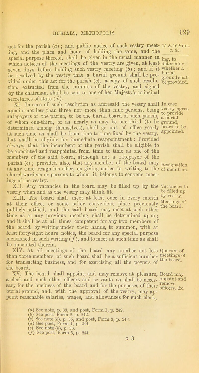 act for the parish (a) ; and public notice of such vestry meet- 15 & 16 Vict. ing, and the place and hour of holding the same, and the °- 85- special purpose thereof, shall be given in the usual manner in ing> to which notices of the meetings of the vestry are given, at least determine seven days before holding such vestry meeting (6); and if it whether a be resolved by the vestry that a burial ground shall be pro- ™^dshall vided under this act for the parish (c), a copy of such resolu- be provided, tion, extracted from the minutes of the vestry, and signed by the chairman, shall be sent to one of her Majesty’s principal secretaries of state (cl). XI. In case of such resolution as aforesaid the vestry shall In case appoint not less than three nor more than nine persons, being ^!S^vf(free •ratepayers of the parish, to be the burial board of such parish, ^burial 6 •of whom one-third, or as nearly as may be one-third (to be ground, •determined among themselves), shall go out of office yearly board to be at such time as shall be from time to time fixed by the vestry, aPPomted. but shall be eligible for immediate reappointment: Provided always, that the incumbent of the parish shall be eligible to •be appointed and reappointed from time to time as one of the members of the said board, although not a ratepayer of the parish (e) ; provided also, that any member of the board may Resignation at any time resign his office, on giving notice in writing to the of members, •churchwardens or persons to whom it belongs to convene meet- ings of the vestry. XII. Any vacancies in the board may be filled up by the Vacancies to vestry when and as the vestry may think fit. be filled up XIII. The board shall meet at least once in every month ~*y vest,iy' •at their office, or some other convenient place previously the b(Sd0f publicly notified, and the said board may meet at such other time as at any previous meeting shall be determined upon; and it shall be at all times competent for any two members of the board, by writing under their hands, to summon, with at least forty-eight hours notice, the board for any special purpose mentioned in such writing (f), and to meet at such time as shall be appointed therein. XIY. At all meetings of the board any number not less Quorum of than three members of such board shall be a sufficient number ^Qeiing:'j0f for transacting business, and for exercising all the powers of 1 e 0llr ' the board. XV. The board shall appoint, and may remove at pleasure, Board may a clerk and such other officers and servants as shall be neces- appoint and sary for the business of the board aud for the purposes of their &0 burial ground, and, with the approval of the vestry, may ap- ’ point reasonable salaries, wages, and allowances for such clerk, (a) See note, p. 33, and post, Form 1, p. 242. (b) See post, Form 2, p. 242. (c) See note (6), p. 35, and post, Form 3, p. 243. (d) See post, Form 4, p. 244. (e) See note (6), p. 36. (/) Soo post, Form 5, p. 244. G 3