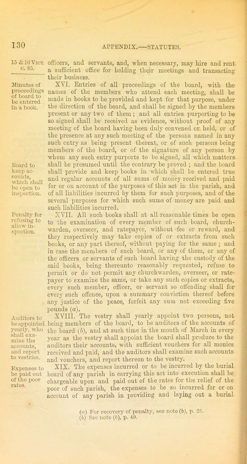 15<Ss1oVict. officers, and servants, and, when necessary, may hire and rent c- So- a sufficient office for holding their meetings and transacting their business. Minutes of proceedings of board to be entered in a book. Board to keep ac- counts, which shall be open to inspection. XYI. Entries of all proceedings of the board, with the names of the members who attend each meeting, shall be made in books to be provided and kept for that purpose, under the direction of the board, and shall be signed by tlie members present or any two of them; and all entries purporting to be so signed shall be received as evidence, without proof of any meeting of the board having been duly convened or. held, or of the presence at any such meeting of the persons named in any such entry as being present thereat, or of such persons being members of the board, or of the signature of any person by whom any such entry purports to be signed, all which matters shall be presumed until the contrary be proved ; and the board shall provide and keep books in which shall be entered true and regular accounts of all sums of money received and paid for or on account of the purposes of this act in the parish, and of all liabilities incurred by them for such purposes, and of the several purposes for which such sums of money are paid and Penalty for refusing to allow in- spection. Auditors to be appointed yearly, who shall exa- mine the accounts, and report to vestries. Expenses to be paid out of the pooi- rates. such liabilities incurred. XYII. All such books shall at all reasonable times be open to the examination of every member of such board, church- warden, overseer, and ratepayer, without fee or reward, and they respectively may take copies of or extracts from such books, or any part thereof, without paying for the same ; and in case the members of such board, or any of them, or any of the officers or servants of such board having the custody of the said books, being thereunto reasonably requested, refuse to permit or do not permit any churchwarden, overseer, or rate- payer to examine the same, or take any such copies or extracts, every such member, officer, or servant so offending shall for every such offence, upon a summary conviction thereof before any justice of the peace, forfeit any sum not exceeding five pounds (a). XVIII. The vestry shall yearly appoint two persons, not being members of the board, to be auditors of the accounts of the board (6), and at such time in the month of March in every year as the vestry shall appoint the board shall produce to the auditors their accounts, with sufficient vouchers for all monies received and paid, and the auditors shall examine such accounts and vouchers, and report thereon to the vestryr. XIX. The expenses incurred or to be incurred by the burial board of any parish in carrying this act into execution shall be chargeable upon and paid out of the rates for the relief of the poor of such parish, the expenses to be so incurred for or ou account of any parish in providing and laying out a burial (a) For recovery of penalty, see note (b), p. 25. (0) fieo note (b), p. 49.