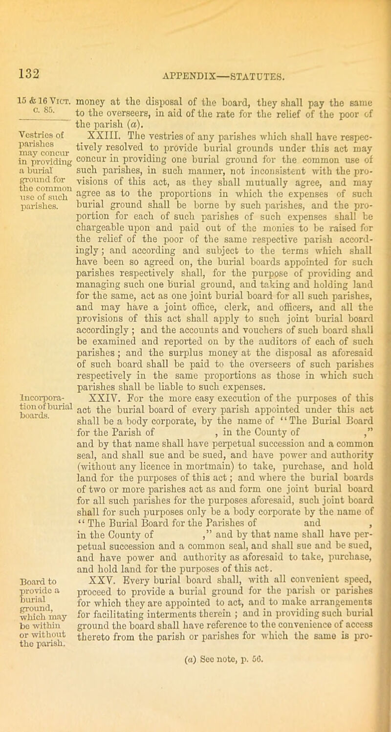 15 <& 16 Vict. c. 85. Vestries of parishes may concur in providing a burial ground for the common use of such parishes. Incorpora- tion of burial boards. Board to provide a burial ground, which may be within or without the parish. money at the disposal of the hoard, they shall pay the same to the overseers, in aid of the rate for the relief of the poor of the parish (a). XXIII. The vestries of any parishes which shall have respec- tively resolved to provide burial grounds under this act may concur in providing one burial ground for the common use of such parishes, in such manner, not inconsistent with the pro- visions of this act, as they shall mutually agree, and may agree as to the proportions in which the expenses of such burial ground shall be borne by such parishes, and the pro- portion for each of such parishes of such expenses shall be chargeable upon and paid out of the monies to be raised for the relief of the poor of the same respective parish accord- ingly ; and according and subject to the terms which shall have been so agreed on, the burial boards appointed for such parishes respectively shall, for the purpose of providing and managing such one burial ground, and fating and holding land for the same, act as one joint burial board for all such parishes, and may have a joint office, clerk, and officers, and all the provisions of this act shall apply to such joint burial board accordingly ; and the accounts and vouchers of such board shall be examined and reported on by the auditors of each of such parishes ; and the surplus money at the disposal as aforesaid of such board shall be paid to the overseers of such parishes respectively in the same proportions as those in which such parishes shall be liable to such expenses. XXIV. For the more easy execution of the purposes of this act the burial board of every parish appointed under this act shall be a body corporate, by the name of “The Burial Board for the Parish of , in the County of ,” and by that name shall have perpetual succession and a common seal, and shall sue and be sued, and have power and authority (without any licence in mortmain) to take, purchase, and hold land for the purposes of this act; and where the burial boards of two or more parishes act as and form one joint burial board for all such parishes for the purposes aforesaid, such joint board shall for such purposes only be a body corporate by the name of “ The Burial Board for the Parishes of and , in the County of and by that name shall have per- petual succession and a common seal, and shall sue and be sued, and have power and authority as aforesaid to take, purchase, and hold land for the purposes of this act. XXV. Every burial board shall, with all convenient speed, proceed to provide a burial ground for the parish or parishes for which they are appointed to act, and to make arrangemeuts for facilitating interments therein ; and in providing such burial ground the board shall have reference to the convenience of access thereto from the parish or parishes for which the same is pro-