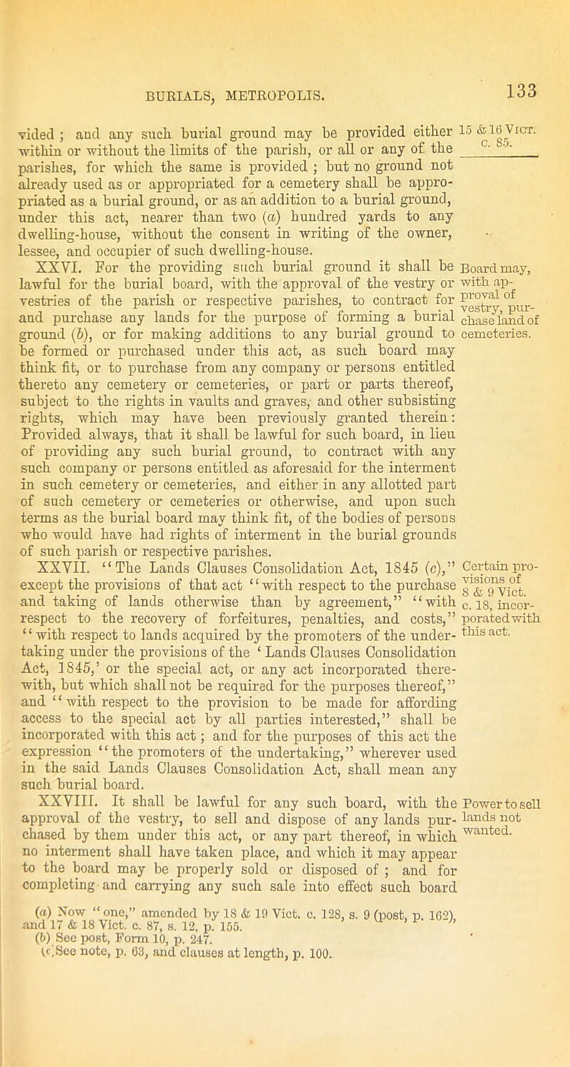 vided ; and any sucli burial ground may be provided either 15 *16 Viot. within or without the limits of the parish, or all or any of. the J' parishes, for which the same is provided ; hut no ground not already used as or appropriated for a cemetery shall he appro- priated as a burial ground, or as an addition to a burial ground, under this act, nearer than two (a) hundred yards to any dwelling-house, without the consent in writing of the owner, lessee, and occupier of such dwelling-house. XXVI. For the providing such burial ground it shall be Board may, lawful for the burial board, with the approval of the vestry or with ap- vestries of the parish or respective parishes, to contract for and purchase any lands for the purpose of forming a burial chase land of ground (b), or for making additions to any burial ground to cemeteries, be formed or purchased under this act, as such board may think fit, or to purchase from any company or persons entitled thereto any cemetery or cemeteries, or part or parts thereof, subject to the rights in vaults and graves, and other subsisting rights, which may have been previously granted therein: Provided always, that it shall be lawful for such board, in lieu of providing any such burial ground, to contract with any such company or persons entitled as aforesaid for the interment in such cemetery or cemeteries, and either in any allotted part of such cemetery or cemeteries or otherwise, and upon such terms as the burial board may think fit, of the bodies of persons who would have had rights of interment in the burial grounds of such parish or respective parishes. XXVII. “The Lands Clauses Consolidation Act, 1845 (c),” Certainpro- except the provisions of that act “with respect to the purchase and taking of lands otherwise than by agreement,” “ with c. i§, incor- respeet to the recovery of forfeitures, penalties, and costs,” poratedwith “with respect to lands acquired by the promoters of the under- this act. taking under the provisions of the ‘ Lands Clauses Consolidation Act, 1845,’ or the special act, or any act incorporated there- with, but which shall not be required for the purposes thereof,” and ‘ ‘ with respect to the provision to be made for affording access to the special act by all parties interested,” shall be incorporated with this act; and for the purposes of this act the expression “the promoters of the undertaking,” wherever used in the said Lands Clauses Consolidation Act, shall mean any such burial board. XXVIII. It shall be lawful for any such board, with the Power to sell approval of the vestry, to sell and dispose of any lands pur-lands not chased by them under this act, or any part thereof, in which wanted- no interment shall have taken place, and which it may appear to the board may be properly sold or disposed of ; and for completing and carrying any such sale into effect such board («) Now one,” amended by 18 & 19 Viet. c. 12S, s. 9 (post, p. 162) and 17 & 18 Viet. c. 87, s. 12, p. 155. (b) See post, Form 10, p. 247. (c,See note, p. 63, and clauses at length, p. 100.