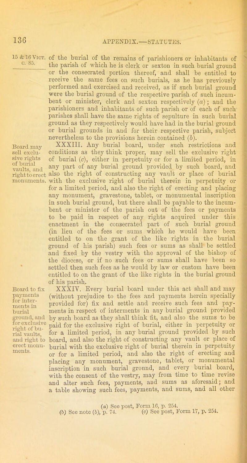 13G 15 & 16 Viot. c. 85. Board may sell exclu- sive rights of burial vaults, and rightto erect monuments. Board to fix payments for inter- ments in burial ground, and for exclusive right of bu- rial vaults, and right to erect monu- ments. of the burial of the remains of parishioners or inhabitants of the parish of which he is clerk or sexton in such burial ground or the consecrated portion thereof, and shall be entitled to receive the same fees on such burials, as he has previously performed and exercised and received, as if such burial ground were the burial ground of the respective parish of such incum- bent or minister, clerk and sexton respectively (a); and the parishioners and inhabitants of such parish or of each of such' parishes shall have the same rights of sepulture in such burial ground as they respectively would have had in the burial ground or burial grounds in and for their respective parish, subject nevertheless to the provisions herein contained (5). XXXIII. Any burial board, under such restrictions and conditions as they think proper, may sell the exclusive right of burial (c), either in perpetuity or for a limited period, in any part of any burial ground provided by such board, and also the right of constructing any vault or place of burial with the exclusive right of burial therein in perpetuity or for a limited period, and also the right of erecting and placing any monument, gravestone, tablet, or monumental inscription in such burial ground, but there shall be payable to the incum- bent or minister of the parish out of the fees or payments to be paid in respect of any rights acquired under this enactment in the consecrated part of such burial ground (in lieu of the fees or sums which he would have been entitled to on the grant of the like rights in the burial ground of his parish) such fees or sums as shall be settled and fixed by the vestry with the approval of the bishop of the diocese, or if no such fees or sums shall have been so settled then such fees as he would by law or custom have been entitled to on the grant of the like rights in the burial ground of his parish. XXXIV. Every burial board under this act shall and may (without prejudice to the fees and payments herein specially provided for) fix and settle and receive such fees and pay- ments in respect of interments in any burial ground provided by such board as they shall think fit, and also the sums to be paid for the exclusive right of burial, either in perpetuity or for a limited period, in any burial ground provided by such board, and also the right of constructing any vault or place of burial with the exclusive right of burial therein in perpetuity or for a limited period, and also the right of erecting and placing any monument, gravestone, tablet, or monumental inscription in such burial ground, and every burial board, with the consent of the vestry, may from time to time revise and alter such fees, payments, aud sums as aforesaid; and a table showing such fees, payments, and sums, and all other (a) See post, Form 16, p. 254.