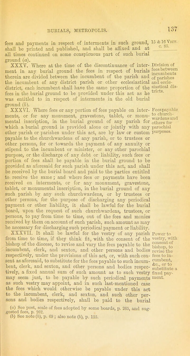 fees and payments in respect of interments in such ground, 15 & 16 Vict. shall be planted and published, and shall be affixed and at all times continued on some conspicuous part of such burial ground (a). XXXV. Where at the time of the discontinuance of inter- Division of ment in any burial ground the fees in respect of burials f^steWeen therein are divided between the incumbent of the parish and 0f parishes the incumbent of any district parish or other ecclesiastical and eecle- distriet, each incumbent shall have the same proportion of the siastical dis- fees in the burial ground to be provided under this act as he tric s' was entitled to in respect of interments in the old burial ground (6). XXXVI. Where fees or any portion of fees payable on inter- Feespayable ments, or for any monument, gravestone, tablet, or monu- ^aj.jjensand mental inscription, in the burial ground of any parish for others for which a burial ground is provided alone or jointly with any parochial other parish or parishes under this act, are by law or custom purposes, payable to the churchwardens of any parish, or to trustees or other persons, for or towards the payment of any annuity or stipend to the incumbent or minister, or any other parochial purpose, or the discharge of any debt or liability, such fees or portion of fees shall be payable in the burial ground to be provided as aforesaid for such parish under this act, and shall be received by the burial board and paid to the parties entitled to receive the same; and where fees or payments have been received on interments, or for any monument, gravestone, tablet, or monumental inscription, in the burial ground of any such parish by any such churchwardens, or by trustees or other persons, for the purpose of discharging any periodical payment or other liability, it shall be lawful for the burial board, upon the request of such churchwardens, trustees, or persons, to pay from time to time, out of the fees and monies received by them on account of such parish, such amount as may be necessary for discharging such periodical payment or liability. XXXVII. It shall be lawful for the vestry of any parish Bower to from time to time, if they think fit, with the consent of the vestry, with bishop of the diocese, to revise and vary the fees payable to the bi^op^to incumbent, clerk, and sexton, and other persons and bodies revise the respectively, under the provisions of this act, or, with such con- fees to in- sent as aforesaid, to substitute for the fees payable to such incum- cumbent, bent, clerk, and sexton, and other persons and bodies respec- substitute a tively, a fixed annual sum of such amount as to such vestry fixed pay- may seem just, to be payable by such periodical payments ment. as such vestry may appoint, and in such last-mentioned case the fees which would otherwise be payable under this act to the incumbent, clerk, and sexton, and such other per- sons and bodies respectively, shall be paid to the burial (a) See post, scale of fees adopted by somo boards, p. 265, and sug- gested fees, p. 262. (b) See note (6), p. 69 ; also note (5), p. 135.