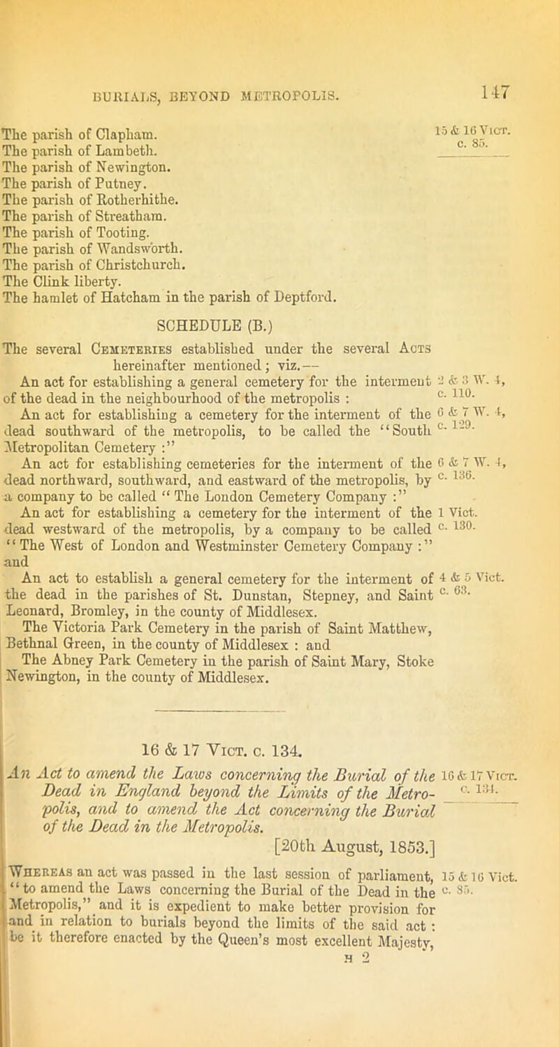 The parish of Clapliam. The parish of Lambeth. The parish of Newington. The parish of Putney. The parish of Rotherhithe. The parish of Streatham. The parish of Tooting. The parish of Wandsworth. The parish of Christchurch. The Clink liberty. The hamlet of Hatcham in the parish of Deptford. SCHEDULE (B.) The several Cemeteries established under the several Acts hereinafter mentioned; viz.— An act for establishing a general cemetery for the interment - * ■’> 'V. i, of the dead in the neighbourhood of the metropolis : c’ 110- An act for establishing a cemetery for the interment of the G & 7 W. l’ dead southward of the metropolis, to be called the “South C-1~ • Metropolitan Cemetery An act for establishing cemeteries for the interment of the 0 & 7 W. I, dead northward, southward, and eastward of the metropolis, by c- a company to be called “ The London Cemetery Company An act for establishing a cemetery for the interment of the 1 Viet, dead westward of the metropolis, by a company to be ealled c- L:!0- “ The West of London and Westminster Cemetery Company and An act to establish a general cemetery for the interment of 4 & 5 Viet, the dead in the parishes of St. Dunstan, Stepney, and Saint °' 63‘ Leonard, Bromley, in the county of Middlesex. The Victoria Park Cemetery in the parish of Saint Matthew, Bethnal Green, in the county of Middlesex : and The Abney Park Cemetery in the parish of Saint Mary, Stoke Newington, in the county of Middlesex. 16 & 17 Vict. c. 134. An Act to amend the Laics concerning the Burial of the io&ivvict. Dead in England beyond the Limits of the Metro- c-1:U- polis, and to amend the Act concerning the Burial of the Dead in the Metropolis. [20th August, 1853.] Whereas an act was passed in the last session of parliament, 15 k 10 Vict. “to amend the Laws concerning the Burial of the Dead in the s:'- Metropolis,” and it is expedient to make better provision for and in relation to burials beyond the limits of the said act: 1 be it therefore enacted by the Queen’s most excellent Majesty, h 2